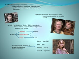 ·Claudio  traspasado por la ambición
Caracterizado por la hipocresía y el ansia de poder
que lo llevan al magnicidio, a la conspiración y al
fingimiento
·Gertrudis  simboliza la inconsistencia de los
sentimientos (misoginia por parte del
autor??)
·Laertes  precipitado por el odio y el deseo de venganza
Tanto él como su hermana Ofelia serán personajes
paralelos al de Hamlet
Venganza Laertes
Hamlet Fidelidad filial
Locura Ofelia
en Hamlet importa la tensión de
fuerzas contrapuestas
entre los personajes
lealtad - deslealtad
amor - odio
fidelidad - traición
realidad - fingimiento
 