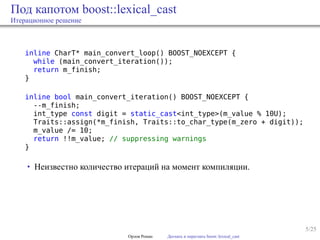 5/25
Под капотом boost::lexical_cast
Итерационное решение
inline CharT* main_convert_loop() BOOST_NOEXCEPT {
while (main_convert_iteration());
return m_finish;
}
inline bool main_convert_iteration() BOOST_NOEXCEPT {
--m_finish;
int_type const digit = static_cast<int_type>(m_value % 10U);
Traits::assign(*m_finish, Traits::to_char_type(m_zero + digit));
m_value /= 10;
return !!m_value; // suppressing warnings
}
• Неизвестно количество итераций на момент компиляции.
Орлов Роман Догнать и перегнать boost::lexical_cast
 