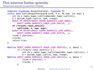 7/25
Под капотом karma::generate
Рекурсивное решение без временного буфера
template <typename OutputIterator, typename T>
static bool call(OutputIterator& sink, T n, T& num, int exp) {
int ch = radix_type::call(remainder_type::call(n));
n = divide_type::call(n, num, ++exp);
BOOST_PP_REPEAT(BOOST_KARMA_NUMERICS_LOOP_UNROLL,
BOOST_KARMA_NUMERICS_INNER_LOOP_PREFIX, _);
if (!traits::test_zero(n))
call(sink, n, num, exp);
BOOST_PP_REPEAT(BOOST_KARMA_NUMERICS_LOOP_UNROLL,
BOOST_KARMA_NUMERICS_INNER_LOOP_SUFFIX, _);
*sink = char(ch);
++sink;
return true;
}
#define BOOST_KARMA_NUMERICS_INNER_LOOP_PREFIX(z, x, data) 
if (!traits::test_zero(n)) { 
int ch = radix_type::call(remainder_type::call(n)); 
n = divide_type::call(n, num, ++exp);
#define BOOST_KARMA_NUMERICS_INNER_LOOP_SUFFIX(z, x, data) 
*sink = char(ch); 
++sink; 
}
Орлов Роман Догнать и перегнать boost::lexical_cast
 