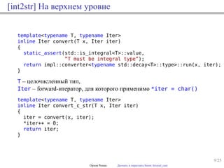 9/25
[int2str] На верхнем уровне
template<typename T, typename Iter>
inline Iter convert(T x, Iter iter)
{
static_assert(std::is_integral<T>::value,
”T must be integral type”);
return impl::converter<typename std::decay<T>::type>::run(x, iter);
}
T – целочисленный тип,
Iter – forward-итератор, для которого применимо *iter = char()
template<typename T, typename Iter>
inline Iter convert_c_str(T x, Iter iter)
{
iter = convert(x, iter);
*iter++ = 0;
return iter;
}
Орлов Роман Догнать и перегнать boost::lexical_cast
 