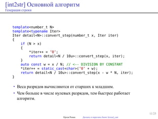 11/25
[int2str] Основной алгоритм
Генерация строки
template<number_t N>
template<typename Iter>
Iter detail<N>::convert_step(number_t x, Iter iter)
{
if (N > x)
{
*iter++ = ’0’;
return detail<N / 10u>::convert_step(x, iter);
}
auto const w = x / N; // <-- DIVISION BY CONSTANT
*iter++ = static_cast<char>(’0’ + w);
return detail<N / 10u>::convert_step(x - w * N, iter);
}
• Веса разрядов вычисляются от старших к младшим.
• Чем больше в числе нулевых разрядов, тем быстрее работает
алгоритм.
Орлов Роман Догнать и перегнать boost::lexical_cast
 