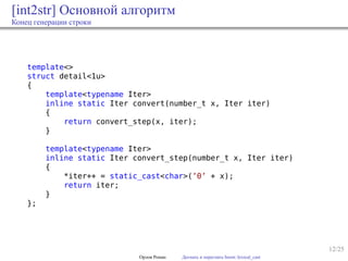 12/25
[int2str] Основной алгоритм
Конец генерации строки
template<>
struct detail<1u>
{
template<typename Iter>
inline static Iter convert(number_t x, Iter iter)
{
return convert_step(x, iter);
}
template<typename Iter>
inline static Iter convert_step(number_t x, Iter iter)
{
*iter++ = static_cast<char>(’0’ + x);
return iter;
}
};
Орлов Роман Догнать и перегнать boost::lexical_cast
 
