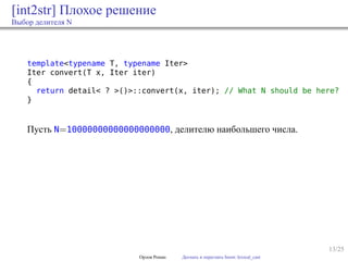 13/25
[int2str] Плохое решение
Выбор делителя N
template<typename T, typename Iter>
Iter convert(T x, Iter iter)
{
return detail< ? >()>::convert(x, iter); // What N should be here?
}
Пусть N=10000000000000000000, делителю наибольшего числа.
Орлов Роман Догнать и перегнать boost::lexical_cast
 