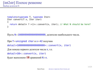 13/25
[int2str] Плохое решение
Выбор делителя N
template<typename T, typename Iter>
Iter convert(T x, Iter iter)
{
return detail< ? >()>::convert(x, iter); // What N should be here?
}
Пусть N=10000000000000000000, делителю наибольшего числа.
При T=unsigned char и x=42 получим
detail<10000000000000000000>::convert(x, iter)
Для поиска первого делителя числа x, т.е.
detail<10>::convert(x, iter)
будет выполнено 18 сравнений N>x.
Орлов Роман Догнать и перегнать boost::lexical_cast
 