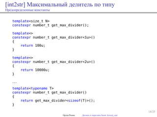 14/25
[int2str] Максимальный делитель по типу
Предопределенные константы
template<size_t N>
constexpr number_t get_max_divider();
template<>
constexpr number_t get_max_divider<1u>()
{
return 100u;
}
template<>
constexpr number_t get_max_divider<2u>()
{
return 10000u;
}
…
template<typename T>
constexpr number_t get_max_divider()
{
return get_max_divider<sizeof(T)>();
}
Орлов Роман Догнать и перегнать boost::lexical_cast
 