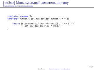 15/25
[int2str] Максимальный делитель по типу
Вычисление на этапе компиляции
template<typename T>
constexpr number_t get_max_divider(number_t n = 1)
{
return (std::numeric_limits<T>::max() / n <= 9 ? n
: get_max_divider<T>(n * 10));
}
Орлов Роман Догнать и перегнать boost::lexical_cast
 