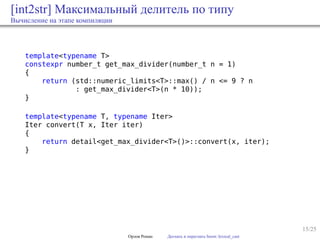 15/25
[int2str] Максимальный делитель по типу
Вычисление на этапе компиляции
template<typename T>
constexpr number_t get_max_divider(number_t n = 1)
{
return (std::numeric_limits<T>::max() / n <= 9 ? n
: get_max_divider<T>(n * 10));
}
template<typename T, typename Iter>
Iter convert(T x, Iter iter)
{
return detail<get_max_divider<T>()>::convert(x, iter);
}
Орлов Роман Догнать и перегнать boost::lexical_cast
 