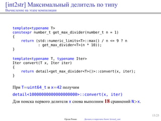 15/25
[int2str] Максимальный делитель по типу
Вычисление на этапе компиляции
template<typename T>
constexpr number_t get_max_divider(number_t n = 1)
{
return (std::numeric_limits<T>::max() / n <= 9 ? n
: get_max_divider<T>(n * 10));
}
template<typename T, typename Iter>
Iter convert(T x, Iter iter)
{
return detail<get_max_divider<T>()>::convert(x, iter);
}
При T=uint64_t и x=42 получим
detail<10000000000000000000>::convert(x, iter)
Для поиска первого делителя x снова выполним 18 сравнений N>x.
Орлов Роман Догнать и перегнать boost::lexical_cast
 