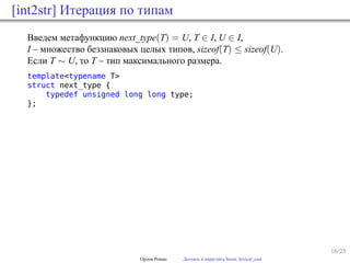 16/25
[int2str] Итерация по типам
Введем метафункцию next_type(T) = U, T ∈ I, U ∈ I,
I – множество беззнаковых целых типов, sizeof(T) ≤ sizeof(U).
Если T ∼ U, то T – тип максимального размера.
template<typename T>
struct next_type {
typedef unsigned long long type;
};
Орлов Роман Догнать и перегнать boost::lexical_cast
 
