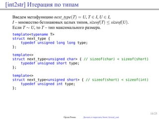 16/25
[int2str] Итерация по типам
Введем метафункцию next_type(T) = U, T ∈ I, U ∈ I,
I – множество беззнаковых целых типов, sizeof(T) ≤ sizeof(U).
Если T ∼ U, то T – тип максимального размера.
template<typename T>
struct next_type {
typedef unsigned long long type;
};
template<>
struct next_type<unsigned char> { // sizeof(char) < sizeof(short)
typedef unsigned short type;
};
template<>
struct next_type<unsigned short> { // sizeof(short) < sizeof(int)
typedef unsigned int type;
};
Орлов Роман Догнать и перегнать boost::lexical_cast
 