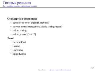 3/25
Готовые решения
Без динамического выделения памяти
Стандартная библиотека
• семейство printf (sprintf, snprintf)
• потоки ввода/вывода (std::basic_stringstream)
• std::to_string
• std::to_chars [C++17]
Boost
• Lexical Cast
• Format
• Iostreams
• Spirit Karma
Орлов Роман Догнать и перегнать boost::lexical_cast
 