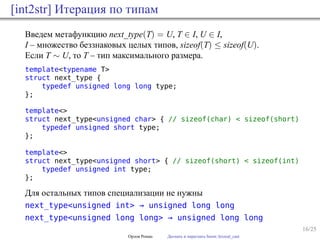 16/25
[int2str] Итерация по типам
Введем метафункцию next_type(T) = U, T ∈ I, U ∈ I,
I – множество беззнаковых целых типов, sizeof(T) ≤ sizeof(U).
Если T ∼ U, то T – тип максимального размера.
template<typename T>
struct next_type {
typedef unsigned long long type;
};
template<>
struct next_type<unsigned char> { // sizeof(char) < sizeof(short)
typedef unsigned short type;
};
template<>
struct next_type<unsigned short> { // sizeof(short) < sizeof(int)
typedef unsigned int type;
};
Для остальных типов специализации не нужны
next_type<unsigned int> → unsigned long long
next_type<unsigned long long> → unsigned long long
Орлов Роман Догнать и перегнать boost::lexical_cast
 