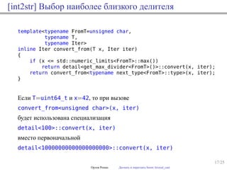 17/25
[int2str] Выбор наиболее близкого делителя
template<typename FromT=unsigned char,
typename T,
typename Iter>
inline Iter convert_from(T x, Iter iter)
{
if (x <= std::numeric_limits<FromT>::max())
return detail<get_max_divider<FromT>()>::convert(x, iter);
return convert_from<typename next_type<FromT>::type>(x, iter);
}
Если T=uint64_t и x=42, то при вызове
convert_from<unsigned char>(x, iter)
будет использована специализация
detail<100>::convert(x, iter)
вместо первоначальной
detail<10000000000000000000>::convert(x, iter)
Орлов Роман Догнать и перегнать boost::lexical_cast
 