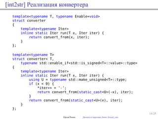 18/25
[int2str] Реализация конвертера
template<typename T, typename Enable=void>
struct converter
{
template<typename Iter>
inline static Iter run(T x, Iter iter) {
return convert_from(x, iter);
}
};
template<typename T>
struct converter< T,
typename std::enable_if<std::is_signed<T>::value>::type>
{
template<typename Iter>
inline static Iter run(T x, Iter iter) {
using U = typename std::make_unsigned<T>::type;
if (x < 0) {
*iter++ = ’-’;
return convert_from(static_cast<U>(-x), iter);
}
return convert_from(static_cast<U>(x), iter);
}
};
Орлов Роман Догнать и перегнать boost::lexical_cast
 