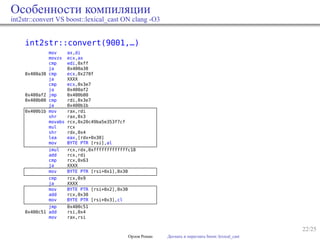 22/25
Особенности компиляции
int2str::convert VS boost::lexical_cast ON clang -O3
int2str::convert(9001,…)
mov ax,di
movzx ecx,ax
cmp edi,0xff
ja 0x400a38
0x400a38 cmp ecx,0x270f
ja XXXX
cmp ecx,0x3e7
ja 0x400af2
0x400af2 jmp 0x400b00
0x400b00 cmp rdi,0x3e7
ja 0x400b1b
0x400b1b mov rax,rdi
shr rax,0x3
movabs rcx,0x20c49ba5e353f7cf
mul rcx
shr rdx,0x4
lea eax,[rdx+0x30]
mov BYTE PTR [rsi],al
imul rcx,rdx,0xfffffffffffffc18
add rcx,rdi
cmp rcx,0x63
ja XXXX
mov BYTE PTR [rsi+0x1],0x30
cmp rcx,0x9
ja XXXX
mov BYTE PTR [rsi+0x2],0x30
add rcx,0x30
mov BYTE PTR [rsi+0x3],cl
jmp 0x400c51
0x400c51 add rsi,0x4
mov rax,rsi
Орлов Роман Догнать и перегнать boost::lexical_cast
 