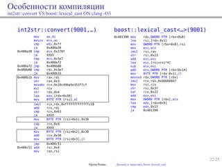 22/25
Особенности компиляции
int2str::convert VS boost::lexical_cast ON clang -O3
int2str::convert(9001,…)
mov ax,di
movzx ecx,ax
cmp edi,0xff
ja 0x400a38
0x400a38 cmp ecx,0x270f
ja XXXX
cmp ecx,0x3e7
ja 0x400af2
0x400af2 jmp 0x400b00
0x400b00 cmp rdi,0x3e7
ja 0x400b1b
0x400b1b mov rax,rdi
shr rax,0x3
movabs rcx,0x20c49ba5e353f7cf
mul rcx
shr rdx,0x4
lea eax,[rdx+0x30]
mov BYTE PTR [rsi],al
imul rcx,rdx,0xfffffffffffffc18
add rcx,rdi
cmp rcx,0x63
ja XXXX
mov BYTE PTR [rsi+0x1],0x30
cmp rcx,0x9
ja XXXX
mov BYTE PTR [rsi+0x2],0x30
add rcx,0x30
mov BYTE PTR [rsi+0x3],cl
jmp 0x400c51
0x400c51 add rsi,0x4
mov rax,rsi
boost::lexical_cast<…>(9001)
0x401390 mov rdx,QWORD PTR [rbx+0x8]
lea rsi,[rdx-0x1]
mov QWORD PTR [rbx+0x8],rsi
mov esi,ecx
imul rsi,rax
shr rsi,0x23
add esi,esi
lea esi,[rsi+rsi*4]
sub ecx,esi
add ecx,DWORD PTR [rbx+0x14]
mov BYTE PTR [rdx-0x1],cl
movsxd rdx,DWORD PTR [rbx]
imul rcx,rdx,0x66666667
mov rsi,rcx
shr rsi,0x3f
sar rcx,0x22
add ecx,esi
mov DWORD PTR [rbx],ecx
lea edx,[rdx+0x9]
cmp edx,0x12
ja 0x401390
Орлов Роман Догнать и перегнать boost::lexical_cast
 