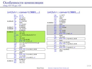 23/25
Особенности компиляции
clang -O3 VS gcc -O3
int2str::convert(9001,…)
mov ax,di
movzx ecx,ax
cmp edi,0xff
ja 0x400a38
0x400a38 cmp ecx,0x270f
ja XXXX
cmp ecx,0x3e7
ja 0x400af2
0x400af2 jmp 0x400b00
0x400b00 cmp rdi,0x3e7
ja 0x400b1b
0x400b1b mov rax,rdi
shr rax,0x3
movabs rcx,0x20c49ba5e353f7cf
mul rcx
shr rdx,0x4
lea eax,[rdx+0x30]
mov BYTE PTR [rsi],al
imul rcx,rdx,0xfffffffffffffc18
add rcx,rdi
cmp rcx,0x63
ja XXXX
mov BYTE PTR [rsi+0x1],0x30
cmp rcx,0x9
ja XXXX
mov BYTE PTR [rsi+0x2],0x30
add rcx,0x30
mov BYTE PTR [rsi+0x3],cl
jmp 0x400c51
0x400c51 add rsi,0x4
mov rax,rsi
int2str::convert(9001,…)
cmp cx,0xff
movsx rax,cx
jle XXXX
cmp cx,0x270f
jle 0x400964
0x400964 cmp cx,0x3e7
jle XXXX
xor edx,edx
mov ecx,0x3e8
div rcx
add eax,0x30
cmp rdx,0x63
mov BYTE PTR [rsp],al
ja XXXX
cmp rdx,0x9
mov BYTE PTR [rsp+0x1],0x30
ja XXXX
lea eax,[rdx+0x30]
mov BYTE PTR [rsp+0x2],0x30
mov rsi,rsp
mov BYTE PTR [rsp+0x3],al
lea rax,[rsp+0x4]
jmp XXXX
Орлов Роман Догнать и перегнать boost::lexical_cast
 