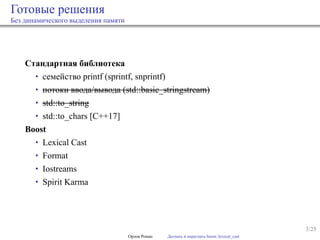 3/25
Готовые решения
Без динамического выделения памяти
Стандартная библиотека
• семейство printf (sprintf, snprintf)
• потоки ввода/вывода (std::basic_stringstream)
• std::to_string
• std::to_chars [C++17]
Boost
• Lexical Cast
• Format
• Iostreams
• Spirit Karma
Орлов Роман Догнать и перегнать boost::lexical_cast
 