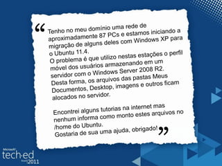 “Tenho no meu domínio uma rede de aproximadamente 87 PCs e estamos iniciando a migração de alguns deles com Windows XP para o Ubuntu 11.4.O problema é que utilizo nestas estações o perfil móvel dos usuários armazenando em um servidor com o Windows Server 2008 R2.Desta forma, os arquivos das pastas Meus Documentos, Desktop, imagens e outros ficam alocados no servidor.Encontrei alguns tutorias na internet mas nenhum informa como monto estes arquivos no /home do Ubuntu.Gostaria de sua uma ajuda, obrigado!“