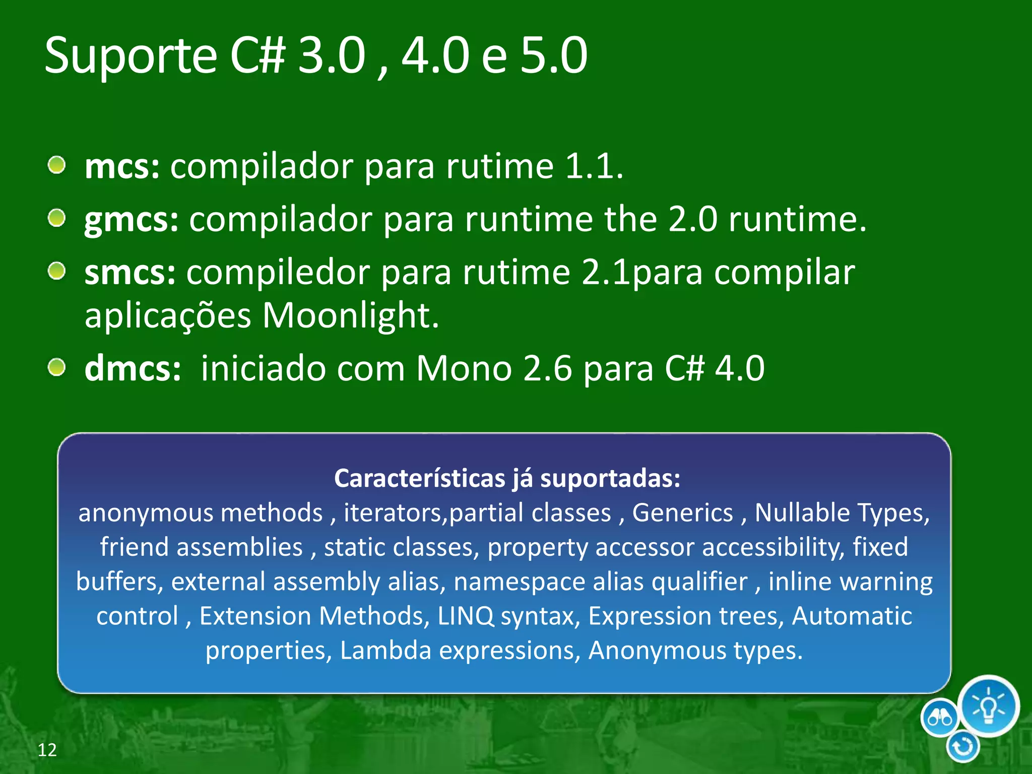 12
Suporte C# 3.0 , 4.0 e 5.0
mcs: compilador para rutime 1.1.
gmcs: compilador para runtime the 2.0 runtime.
smcs: compiledor para rutime 2.1para compilar
aplicações Moonlight.
dmcs: iniciado com Mono 2.6 para C# 4.0
Características já suportadas:
anonymous methods , iterators,partial classes , Generics , Nullable Types,
friend assemblies , static classes, property accessor accessibility, fixed
buffers, external assembly alias, namespace alias qualifier , inline warning
control , Extension Methods, LINQ syntax, Expression trees, Automatic
properties, Lambda expressions, Anonymous types.
 