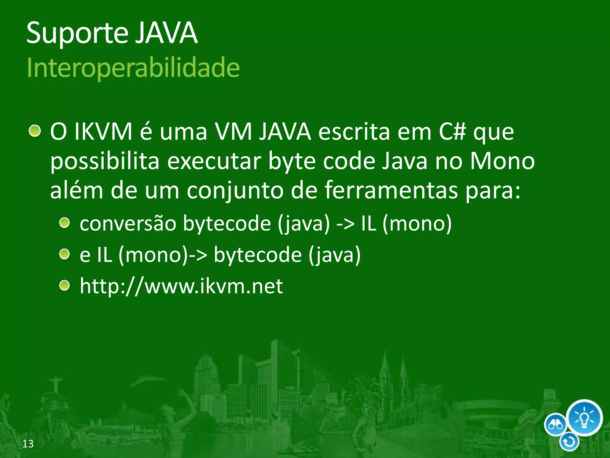 13
Suporte JAVA
Interoperabilidade
O IKVM é uma VM JAVA escrita em C# que
possibilita executar byte code Java no Mono
além de um conjunto de ferramentas para:
conversão bytecode (java) -> IL (mono)
e IL (mono)-> bytecode (java)
http://www.ikvm.net
 