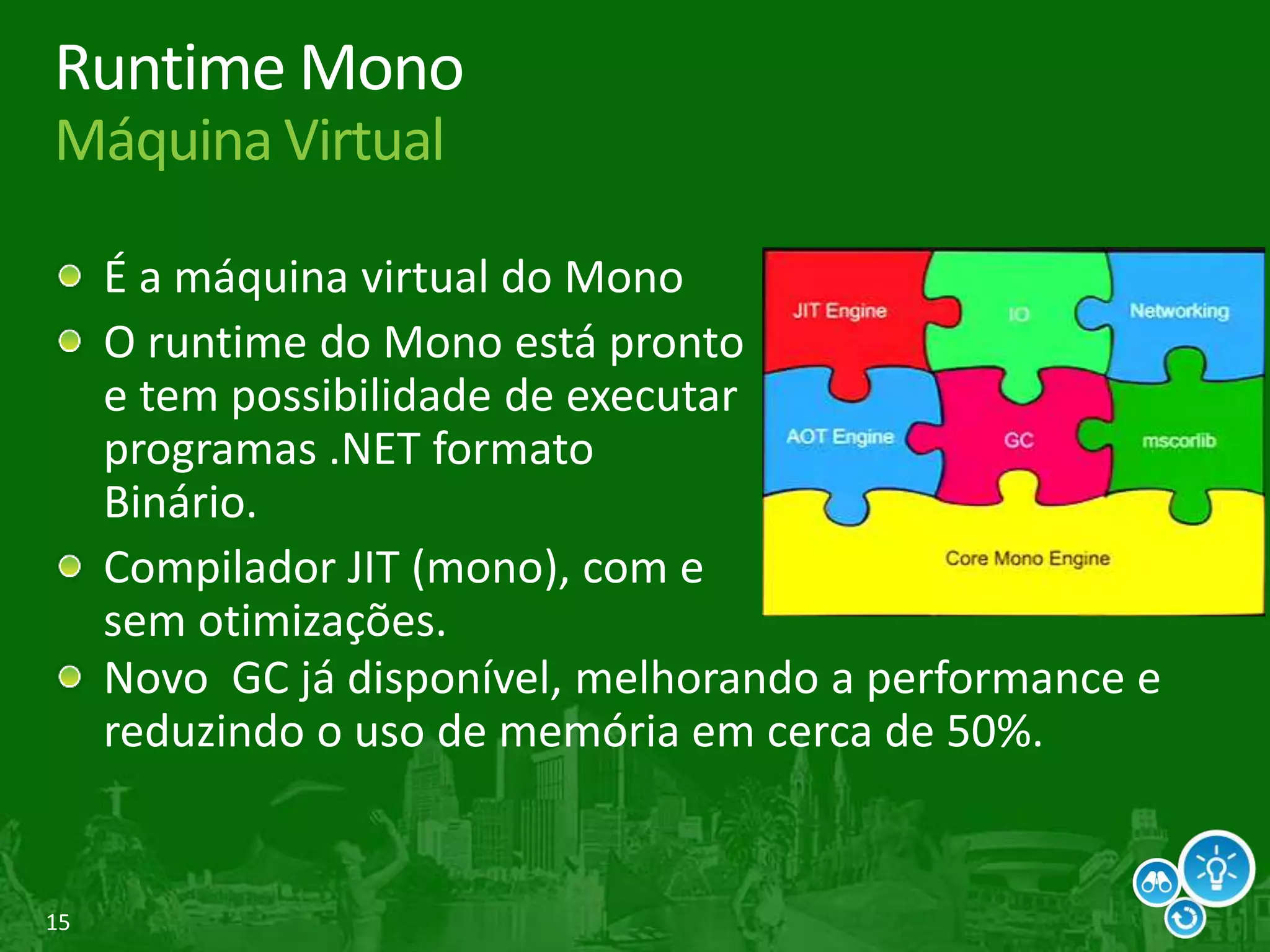 15
Runtime Mono
Máquina Virtual
É a máquina virtual do Mono
O runtime do Mono está pronto
e tem possibilidade de executar
programas .NET formato
Binário.
Compilador JIT (mono), com e
sem otimizações.
Novo GC já disponível, melhorando a performance e
reduzindo o uso de memória em cerca de 50%.
 
