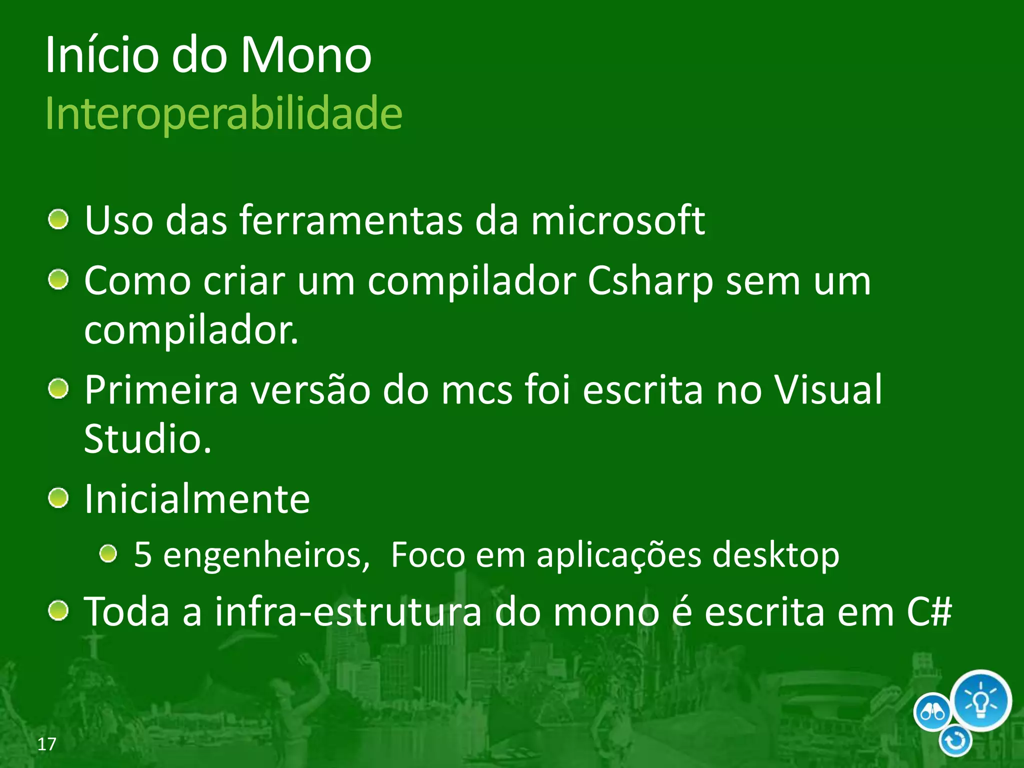 17
Início do Mono
Interoperabilidade
Uso das ferramentas da microsoft
Como criar um compilador Csharp sem um
compilador.
Primeira versão do mcs foi escrita no Visual
Studio.
Inicialmente
5 engenheiros, Foco em aplicações desktop
Toda a infra-estrutura do mono é escrita em C#
 