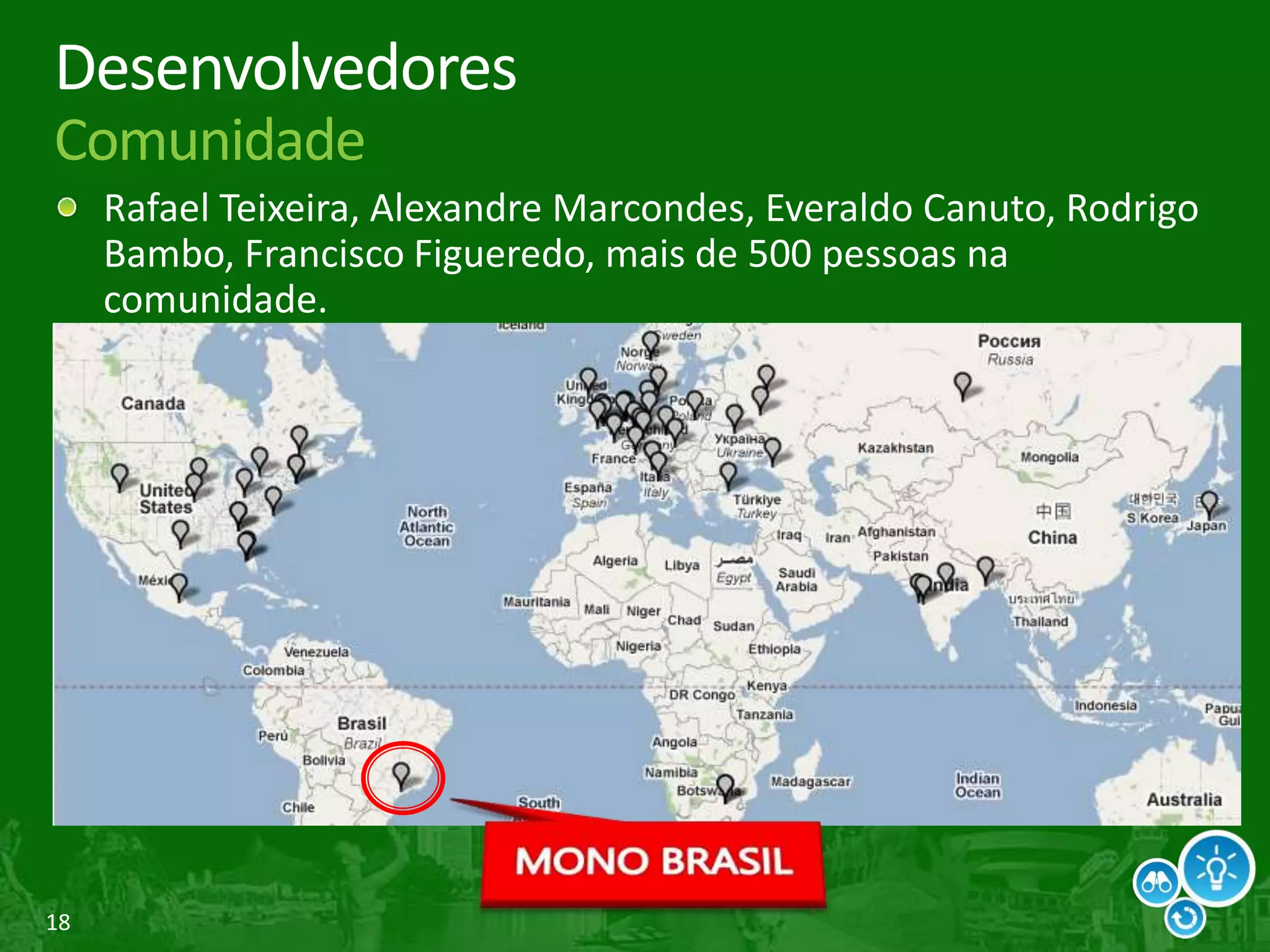 18
Desenvolvedores
Comunidade
Rafael Teixeira, Alexandre Marcondes, Everaldo Canuto, Rodrigo
Bambo, Francisco Figueredo, mais de 500 pessoas na
comunidade.
 