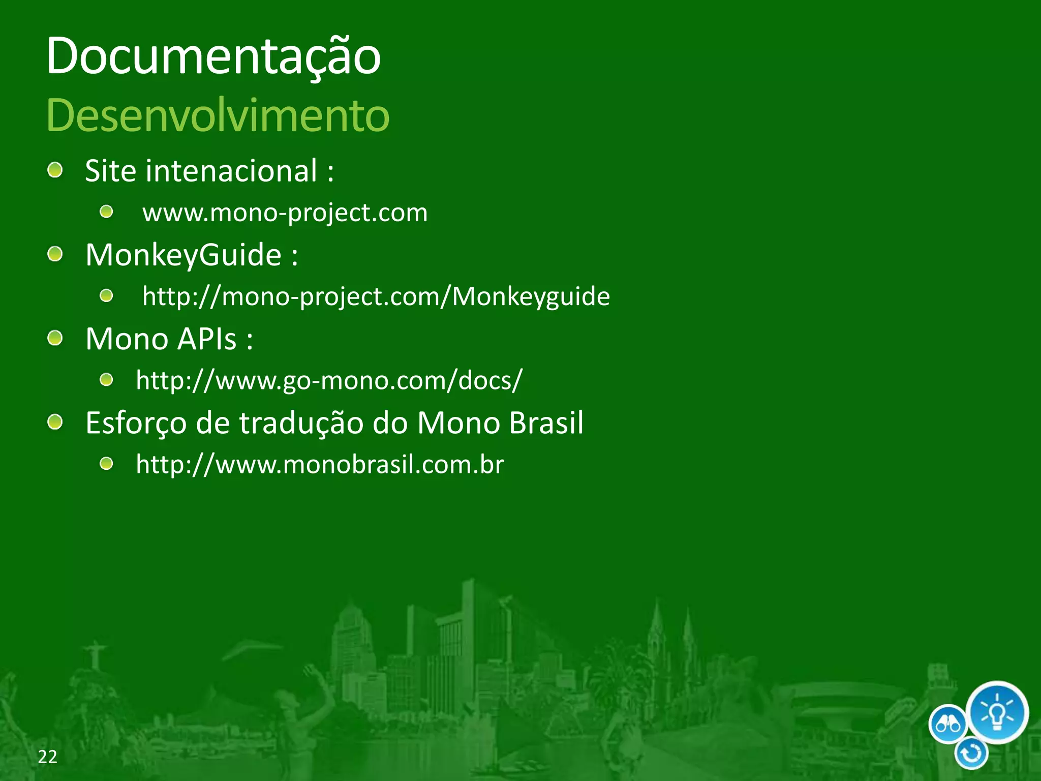 22
Documentação
Desenvolvimento
Site intenacional :
www.mono-project.com
MonkeyGuide :
http://mono-project.com/Monkeyguide
Mono APIs :
http://www.go-mono.com/docs/
Esforço de tradução do Mono Brasil
http://www.monobrasil.com.br
 