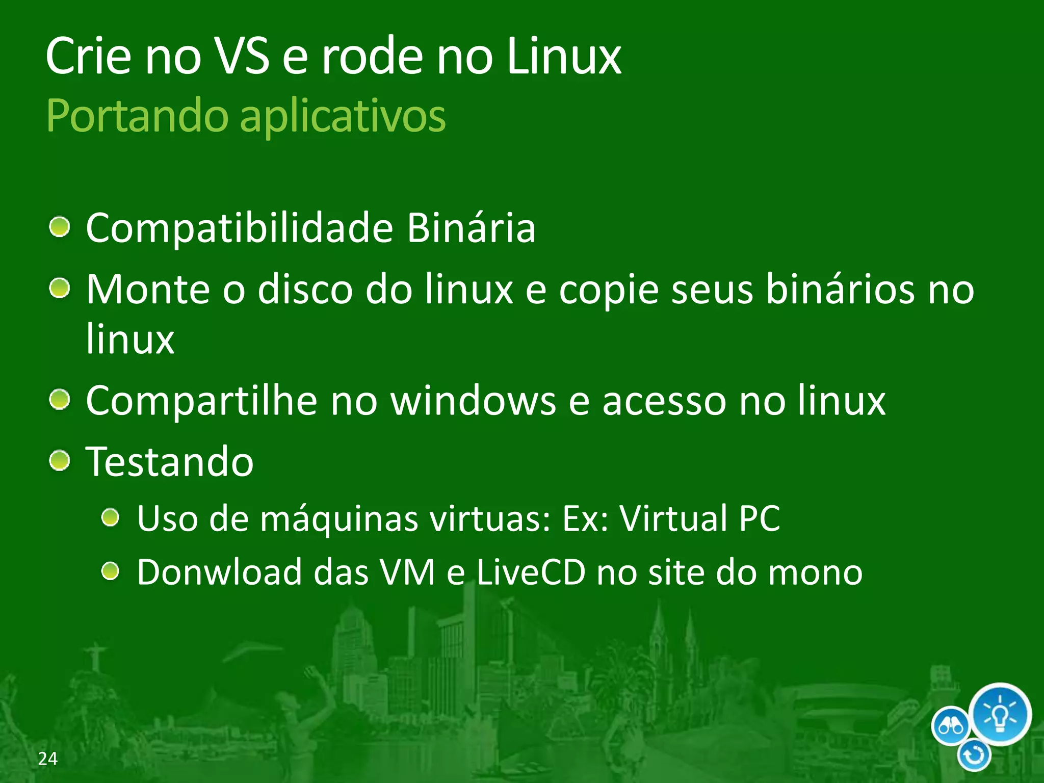 24
Crie no VS e rode no Linux
Portando aplicativos
Compatibilidade Binária
Monte o disco do linux e copie seus binários no
linux
Compartilhe no windows e acesso no linux
Testando
Uso de máquinas virtuas: Ex: Virtual PC
Donwload das VM e LiveCD no site do mono
 