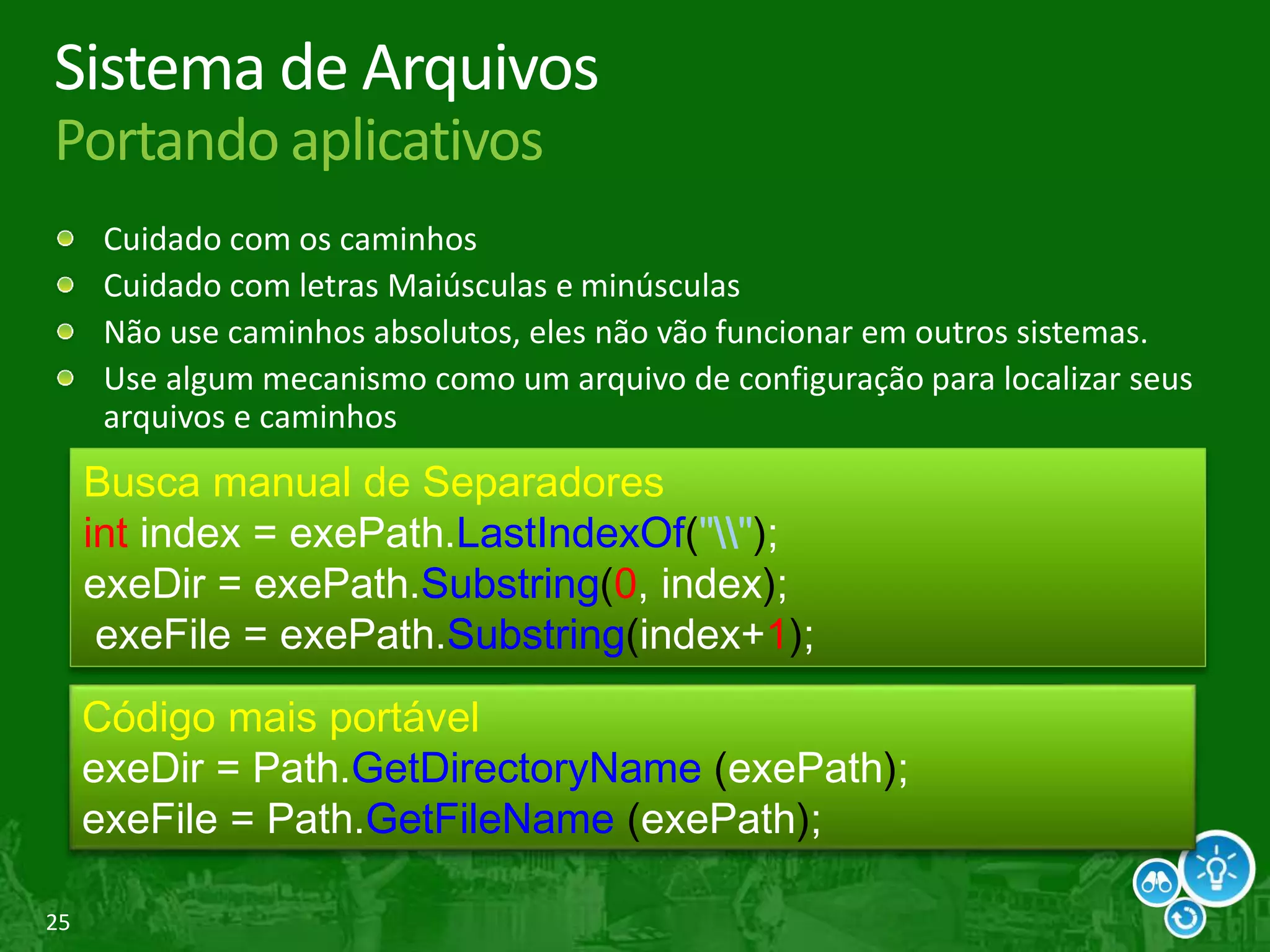 25
Sistema de Arquivos
Portando aplicativos
Cuidado com os caminhos
Cuidado com letras Maiúsculas e minúsculas
Não use caminhos absolutos, eles não vão funcionar em outros sistemas.
Use algum mecanismo como um arquivo de configuração para localizar seus
arquivos e caminhos
Busca manual de Separadores
int index = exePath.LastIndexOf("");
exeDir = exePath.Substring(0, index);
exeFile = exePath.Substring(index+1);
Código mais portável
exeDir = Path.GetDirectoryName (exePath);
exeFile = Path.GetFileName (exePath);
 