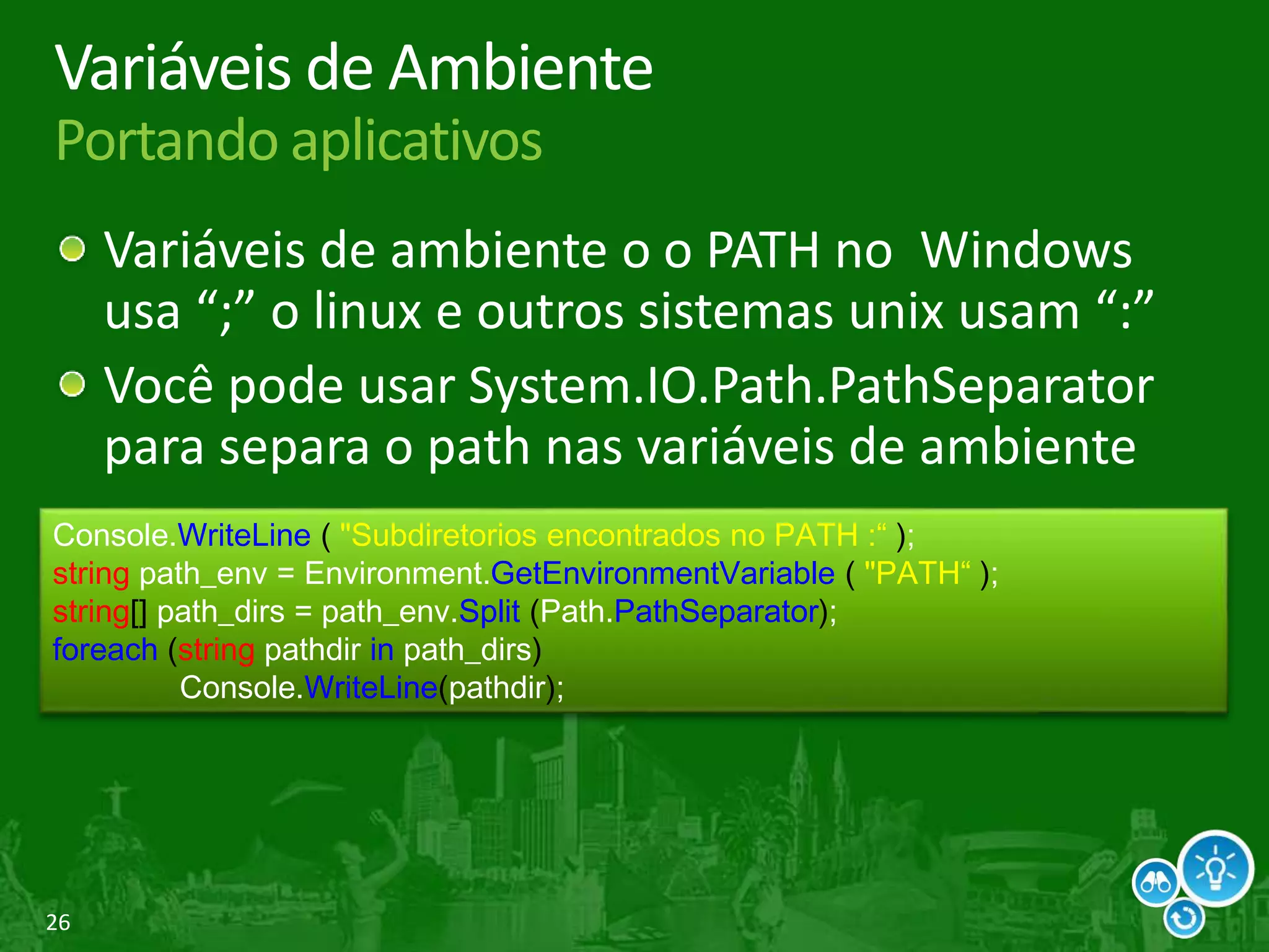 26
Variáveis de Ambiente
Portando aplicativos
Variáveis de ambiente o o PATH no Windows
usa “;” o linux e outros sistemas unix usam “:”
Você pode usar System.IO.Path.PathSeparator
para separa o path nas variáveis de ambiente
Console.WriteLine ( "Subdiretorios encontrados no PATH :“ );
string path_env = Environment.GetEnvironmentVariable ( "PATH“ );
string[] path_dirs = path_env.Split (Path.PathSeparator);
foreach (string pathdir in path_dirs)
Console.WriteLine(pathdir);
 