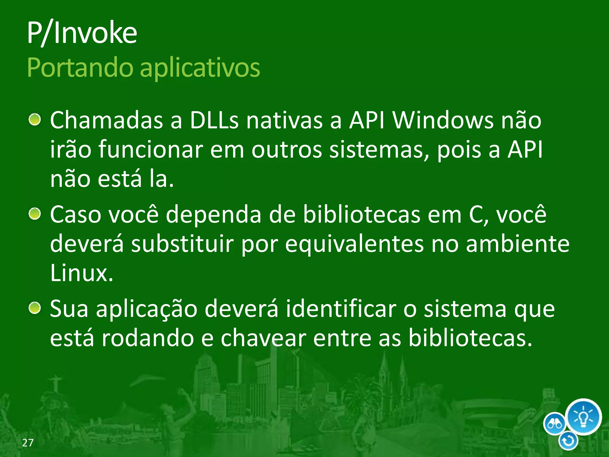 27
P/Invoke
Portando aplicativos
Chamadas a DLLs nativas a API Windows não
irão funcionar em outros sistemas, pois a API
não está la.
Caso você dependa de bibliotecas em C, você
deverá substituir por equivalentes no ambiente
Linux.
Sua aplicação deverá identificar o sistema que
está rodando e chavear entre as bibliotecas.
 