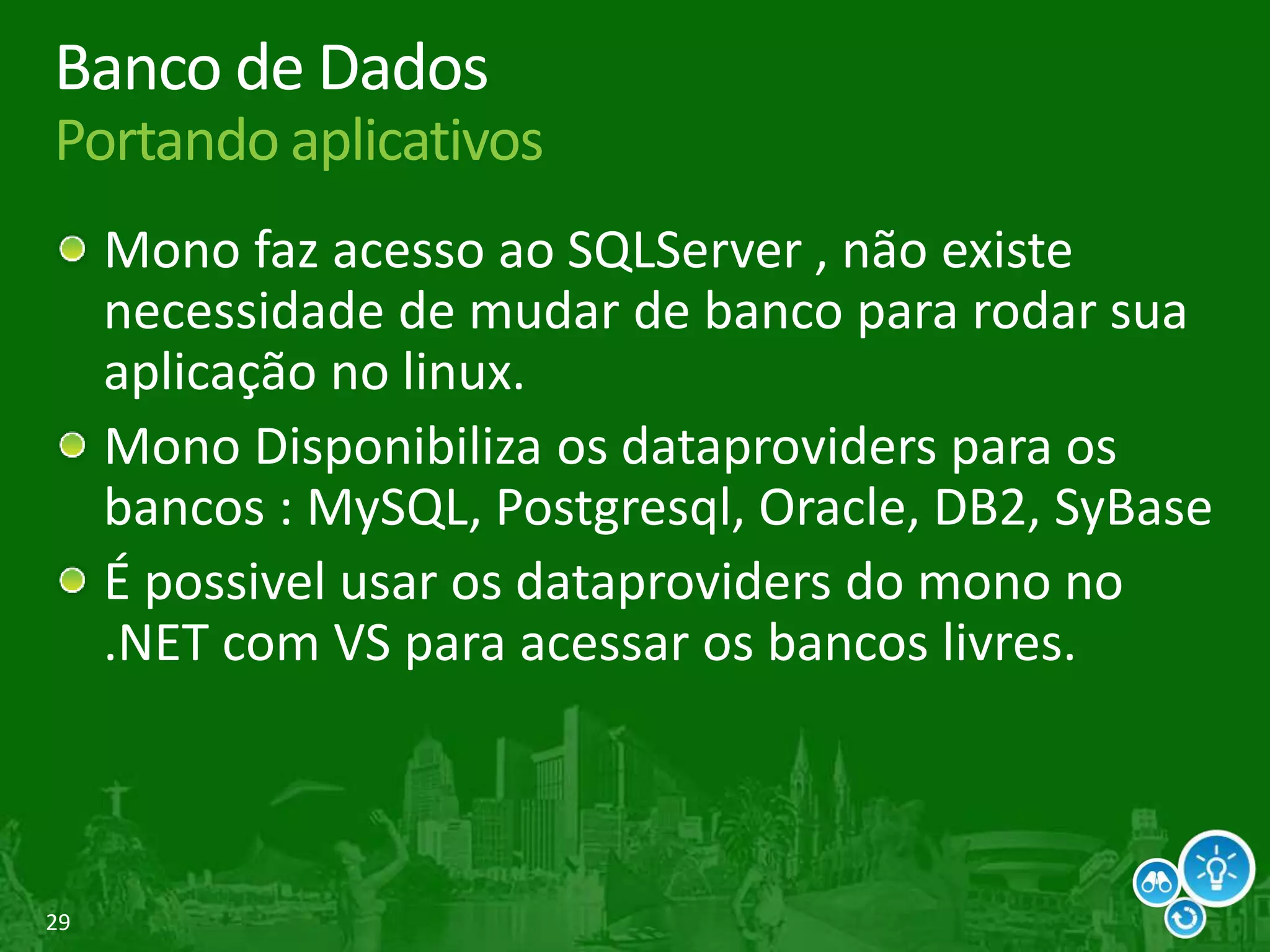 29
Banco de Dados
Portando aplicativos
Mono faz acesso ao SQLServer , não existe
necessidade de mudar de banco para rodar sua
aplicação no linux.
Mono Disponibiliza os dataproviders para os
bancos : MySQL, Postgresql, Oracle, DB2, SyBase
É possivel usar os dataproviders do mono no
.NET com VS para acessar os bancos livres.
 