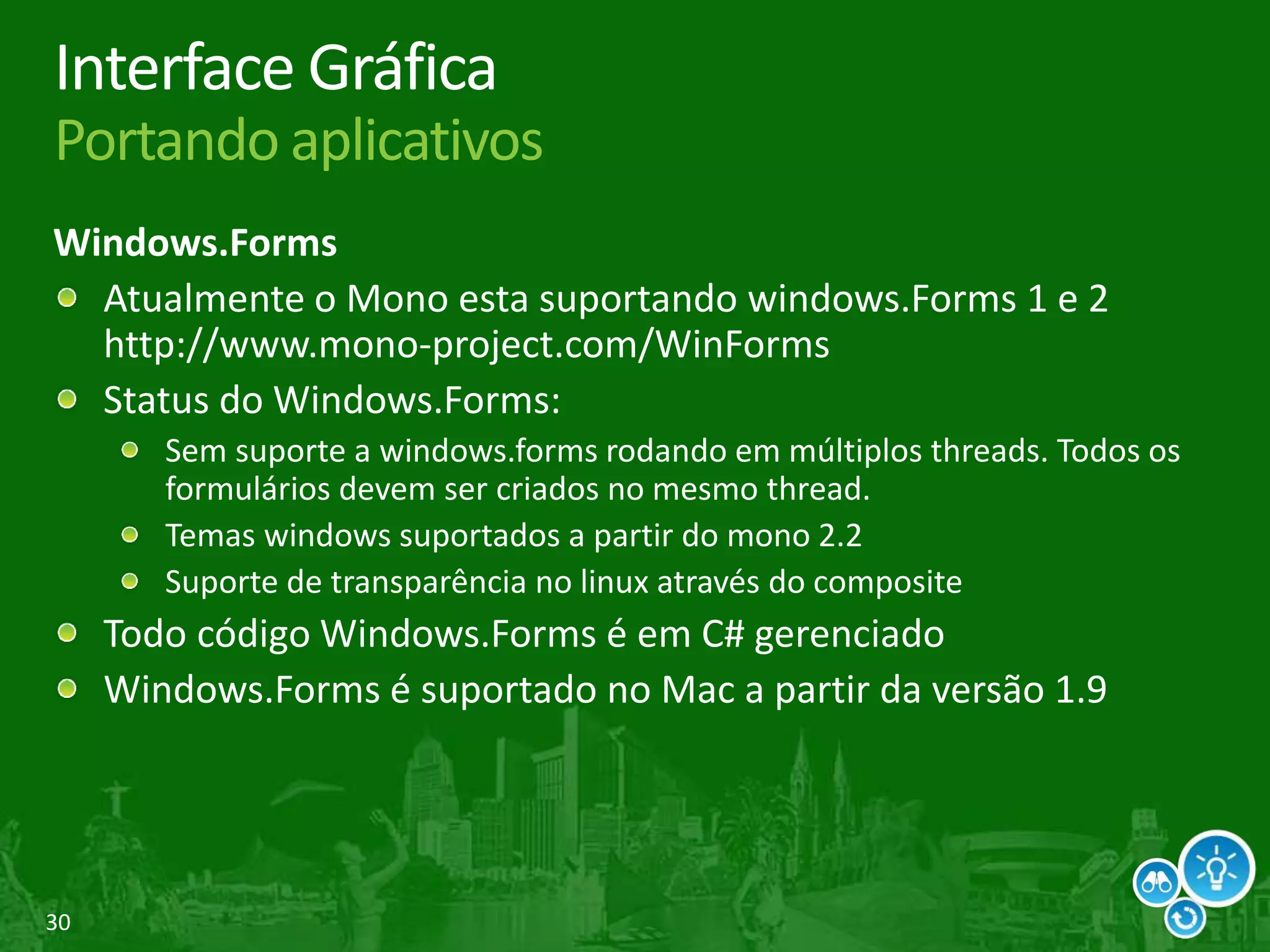 30
Interface Gráfica
Portando aplicativos
Windows.Forms
Atualmente o Mono esta suportando windows.Forms 1 e 2
http://www.mono-project.com/WinForms
Status do Windows.Forms:
Sem suporte a windows.forms rodando em múltiplos threads. Todos os
formulários devem ser criados no mesmo thread.
Temas windows suportados a partir do mono 2.2
Suporte de transparência no linux através do composite
Todo código Windows.Forms é em C# gerenciado
Windows.Forms é suportado no Mac a partir da versão 1.9
 