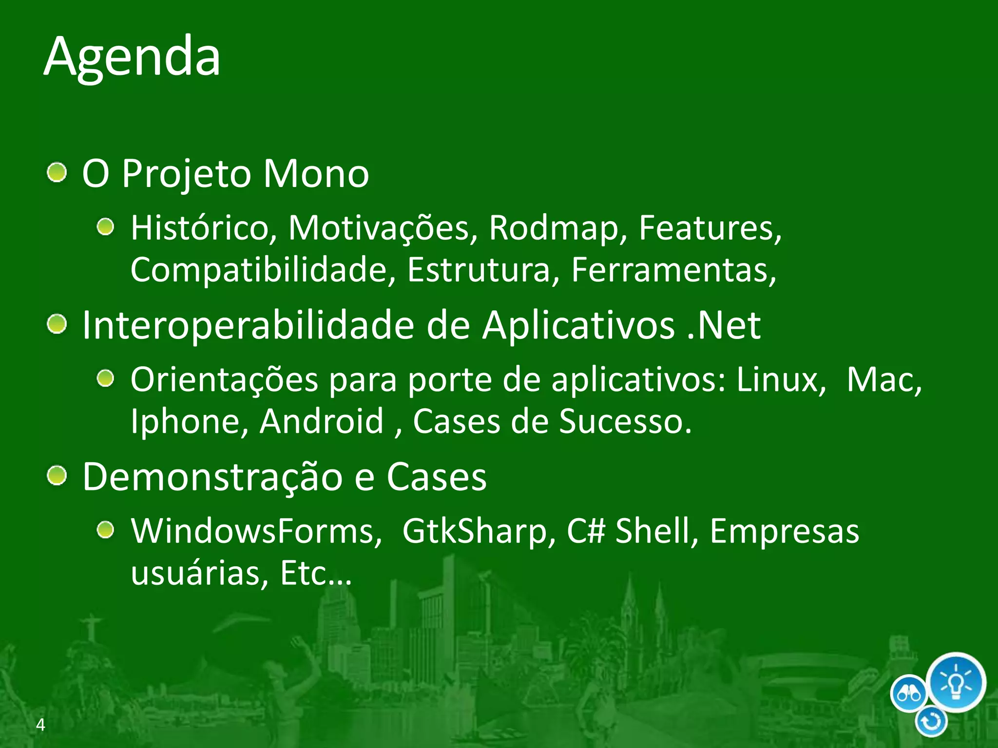 4
Agenda
O Projeto Mono
Histórico, Motivações, Rodmap, Features,
Compatibilidade, Estrutura, Ferramentas,
Interoperabilidade de Aplicativos .Net
Orientações para porte de aplicativos: Linux, Mac,
Iphone, Android , Cases de Sucesso.
Demonstração e Cases
WindowsForms, GtkSharp, C# Shell, Empresas
usuárias, Etc…
 