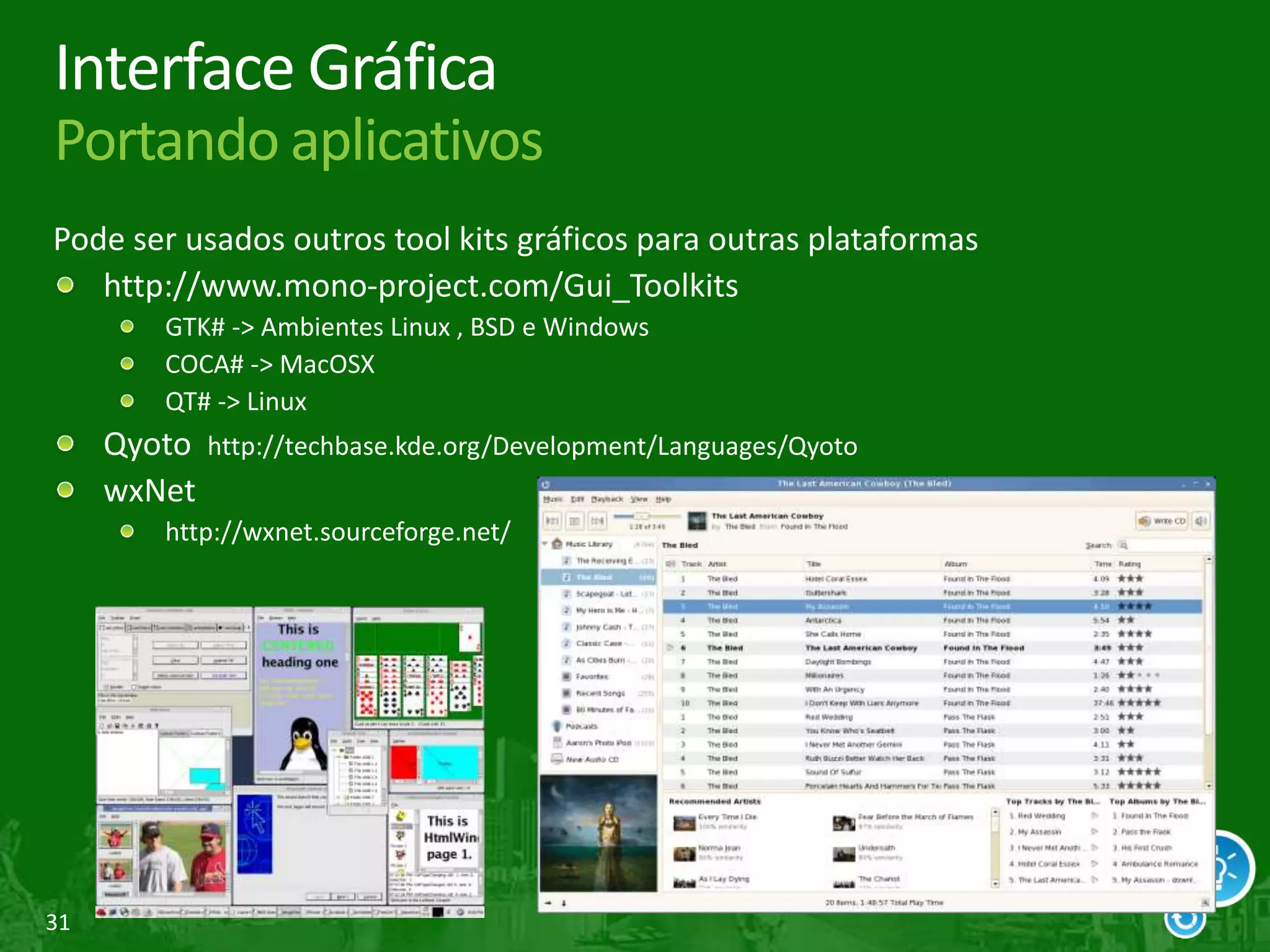 31
Interface Gráfica
Portando aplicativos
Pode ser usados outros tool kits gráficos para outras plataformas
http://www.mono-project.com/Gui_Toolkits
GTK# -> Ambientes Linux , BSD e Windows
COCA# -> MacOSX
QT# -> Linux
Qyoto http://techbase.kde.org/Development/Languages/Qyoto
wxNet
http://wxnet.sourceforge.net/
 