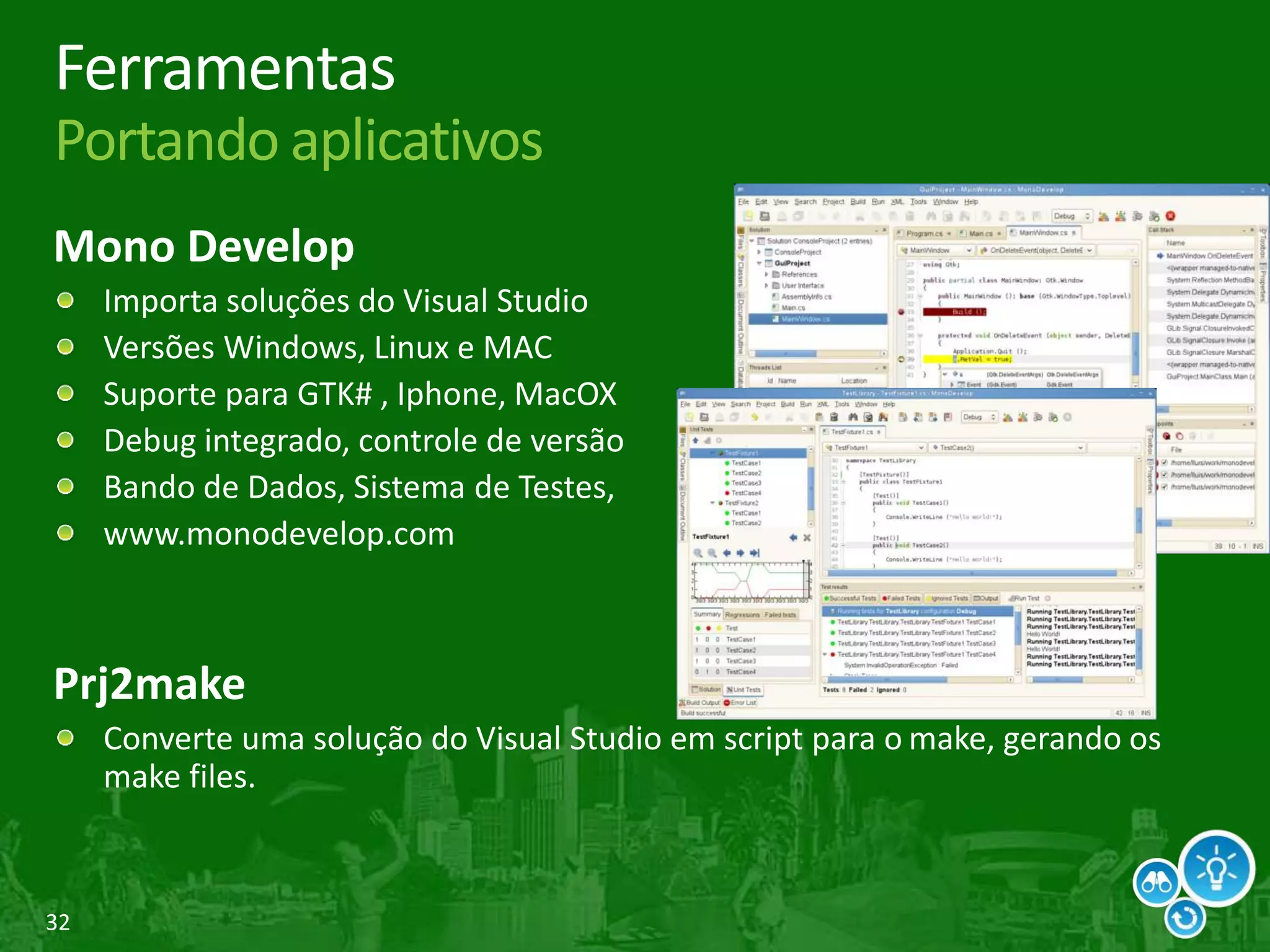 32
Ferramentas
Portando aplicativos
Mono Develop
Importa soluções do Visual Studio
Versões Windows, Linux e MAC
Suporte para GTK# , Iphone, MacOX
Debug integrado, controle de versão
Bando de Dados, Sistema de Testes,
www.monodevelop.com
Prj2make
Converte uma solução do Visual Studio em script para o make, gerando os
make files.
 