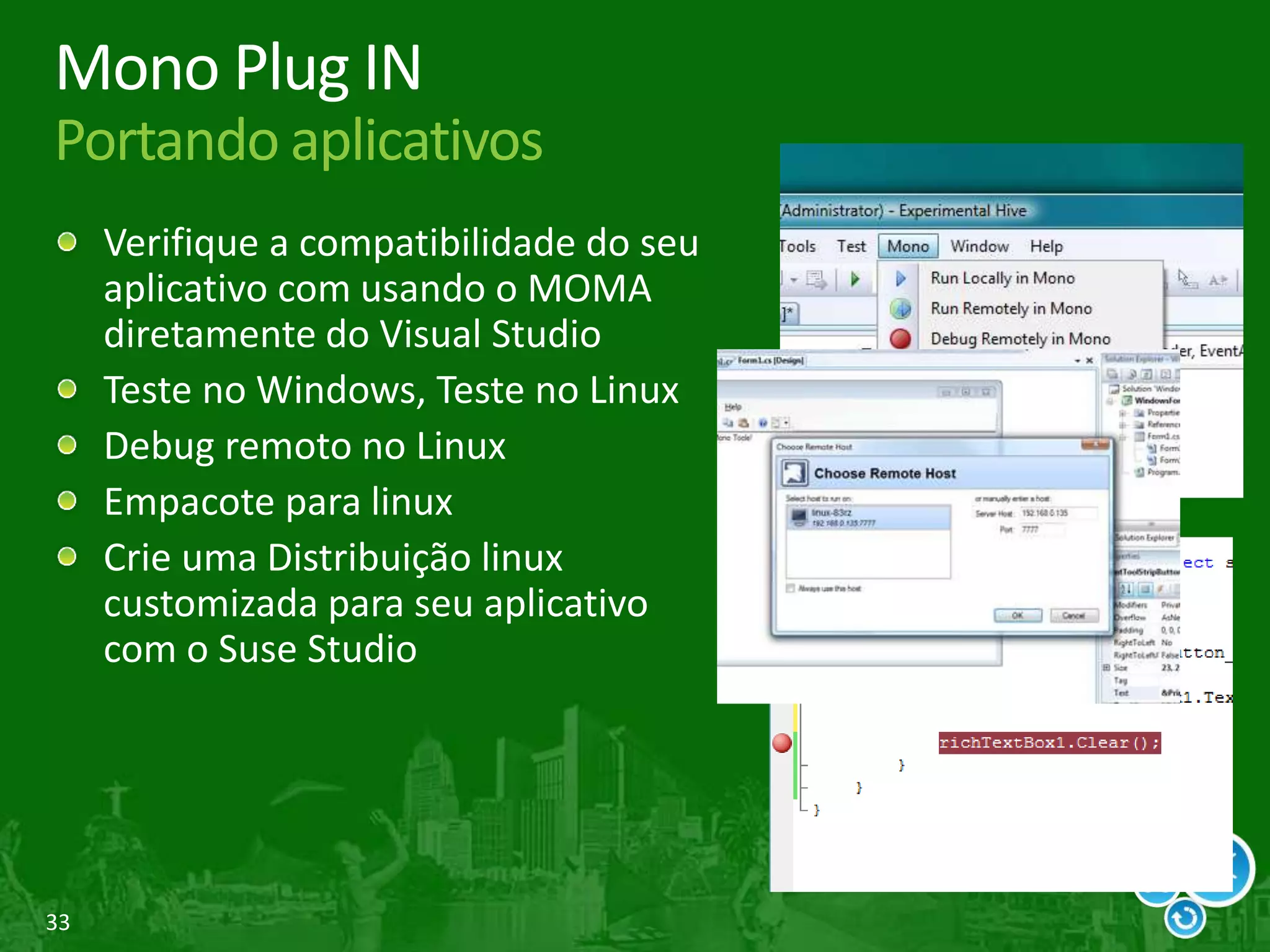 33
Mono Plug IN
Portando aplicativos
Verifique a compatibilidade do seu
aplicativo com usando o MOMA
diretamente do Visual Studio
Teste no Windows, Teste no Linux
Debug remoto no Linux
Empacote para linux
Crie uma Distribuição linux
customizada para seu aplicativo
com o Suse Studio
 