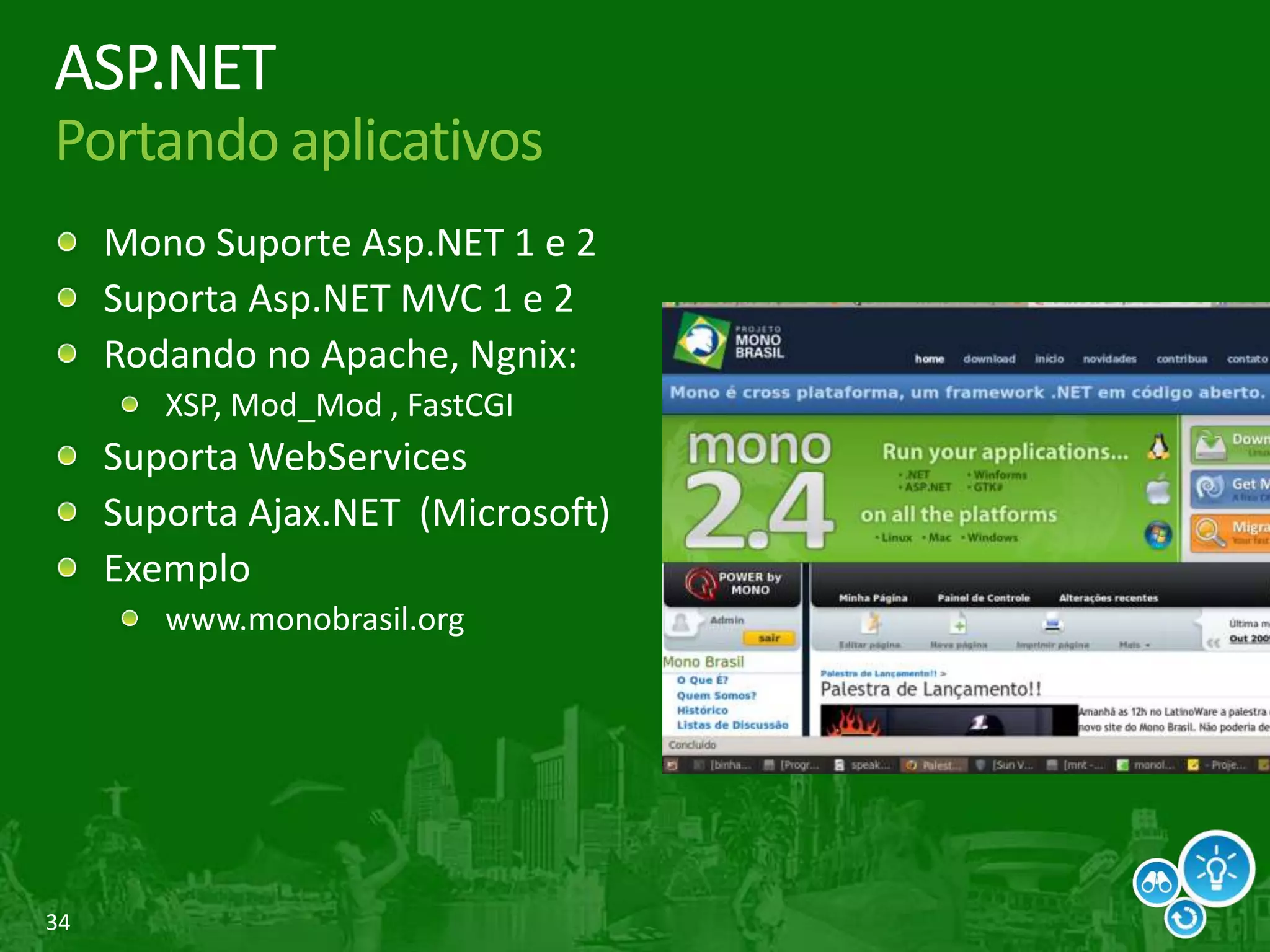34
ASP.NET
Portando aplicativos
Mono Suporte Asp.NET 1 e 2
Suporta Asp.NET MVC 1 e 2
Rodando no Apache, Ngnix:
XSP, Mod_Mod , FastCGI
Suporta WebServices
Suporta Ajax.NET (Microsoft)
Exemplo
www.monobrasil.org
 