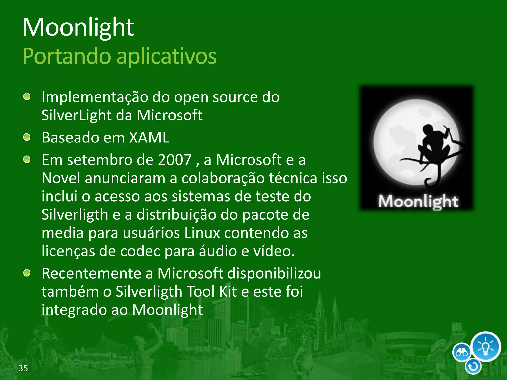 35
Moonlight
Portando aplicativos
Implementação do open source do
SilverLight da Microsoft
Baseado em XAML
Em setembro de 2007 , a Microsoft e a
Novel anunciaram a colaboração técnica isso
inclui o acesso aos sistemas de teste do
Silverligth e a distribuição do pacote de
media para usuários Linux contendo as
licenças de codec para áudio e vídeo.
Recentemente a Microsoft disponibilizou
também o Silverligth Tool Kit e este foi
integrado ao Moonlight
 