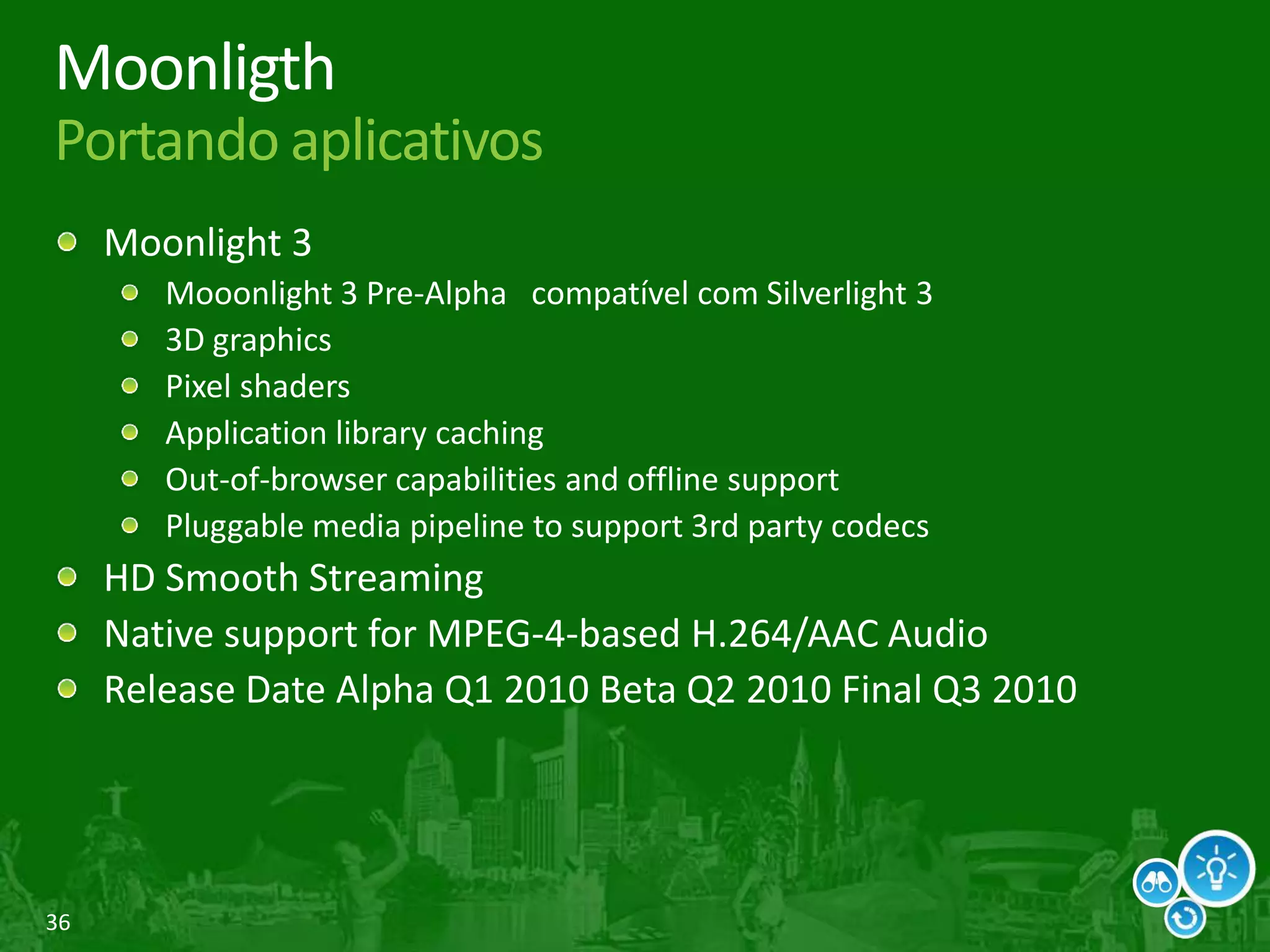 36
Moonligth
Portando aplicativos
Moonlight 3
Mooonlight 3 Pre-Alpha compatível com Silverlight 3
3D graphics
Pixel shaders
Application library caching
Out-of-browser capabilities and offline support
Pluggable media pipeline to support 3rd party codecs
HD Smooth Streaming
Native support for MPEG-4-based H.264/AAC Audio
Release Date Alpha Q1 2010 Beta Q2 2010 Final Q3 2010
 
