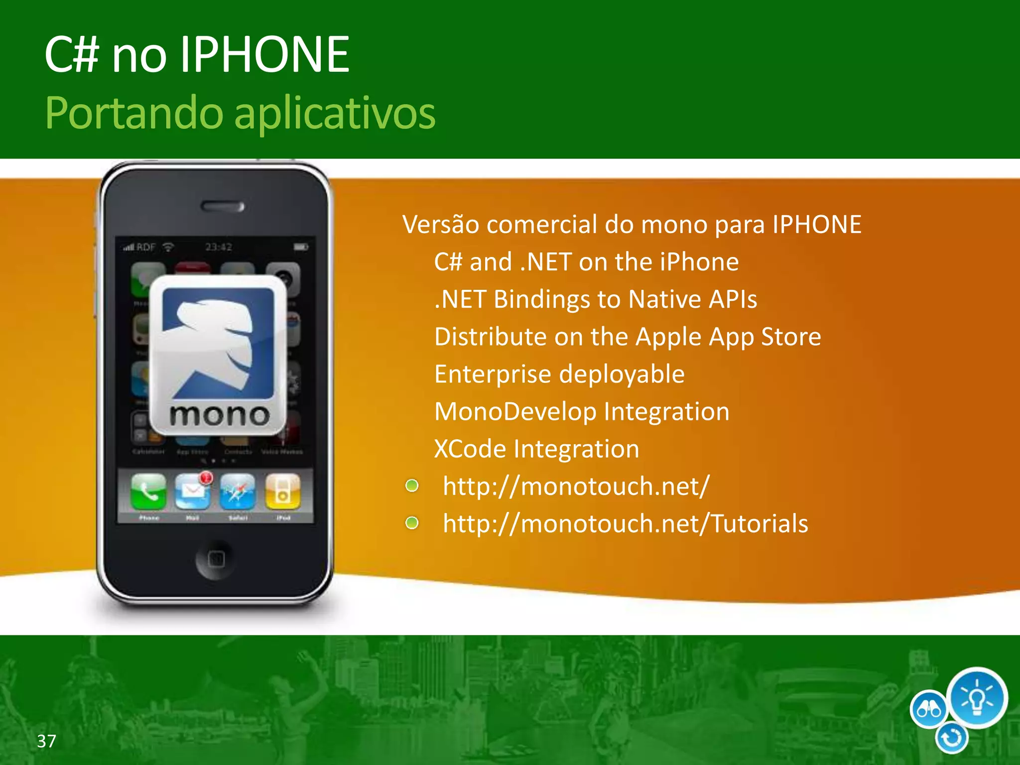37
C# no IPHONE
Portando aplicativos
Versão comercial do mono para IPHONE
C# and .NET on the iPhone
.NET Bindings to Native APIs
Distribute on the Apple App Store
Enterprise deployable
MonoDevelop Integration
XCode Integration
http://monotouch.net/
http://monotouch.net/Tutorials
 