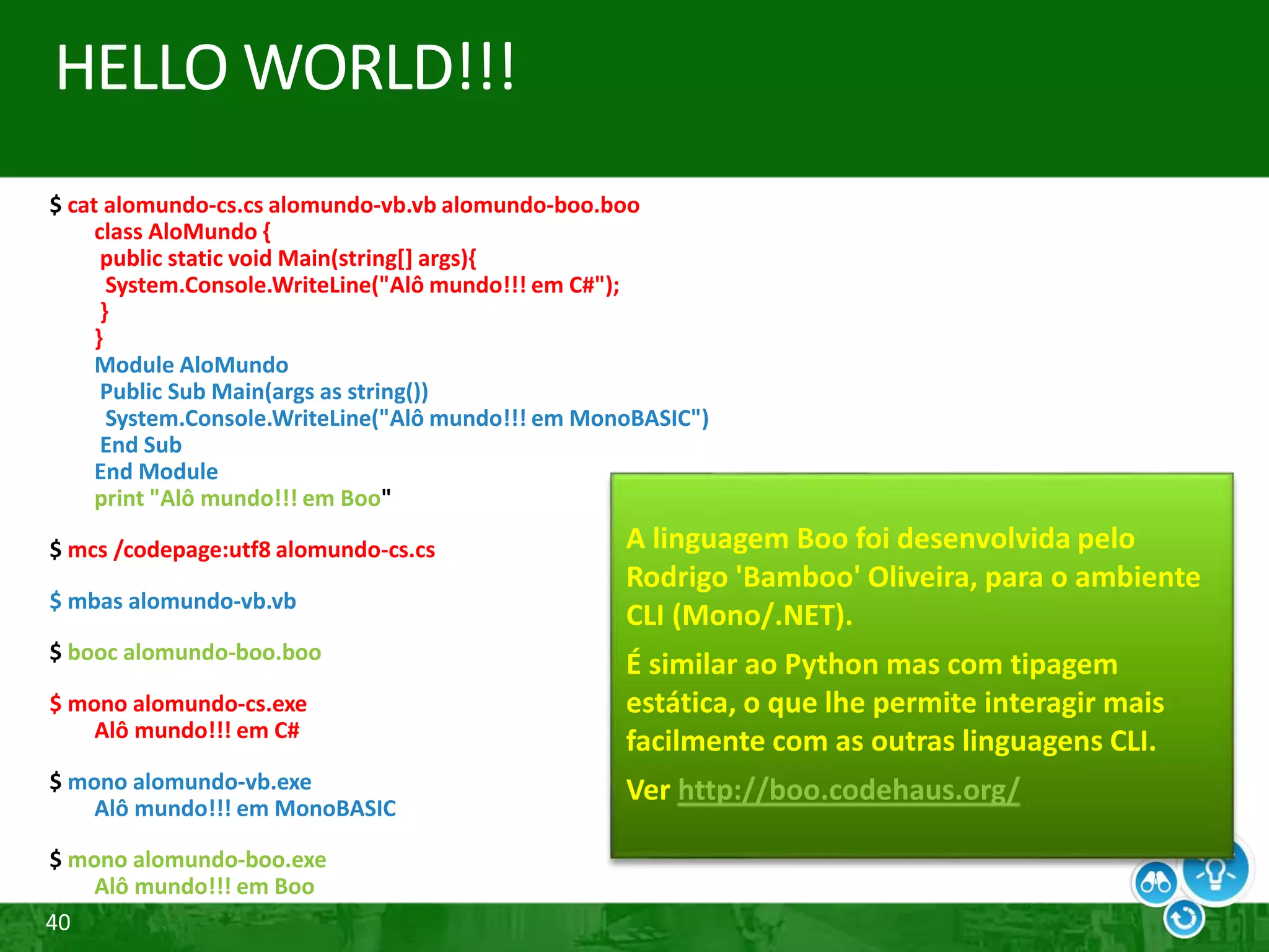 40
HELLO WORLD!!!
$ cat alomundo-cs.cs alomundo-vb.vb alomundo-boo.boo
class AloMundo {
public static void Main(string[] args){
System.Console.WriteLine("Alô mundo!!! em C#");
}
}
Module AloMundo
Public Sub Main(args as string())
System.Console.WriteLine("Alô mundo!!! em MonoBASIC")
End Sub
End Module
print "Alô mundo!!! em Boo"
$ mcs /codepage:utf8 alomundo-cs.cs
$ mbas alomundo-vb.vb
$ booc alomundo-boo.boo
$ mono alomundo-cs.exe
Alô mundo!!! em C#
$ mono alomundo-vb.exe
Alô mundo!!! em MonoBASIC
$ mono alomundo-boo.exe
Alô mundo!!! em Boo
A linguagem Boo foi desenvolvida pelo
Rodrigo 'Bamboo' Oliveira, para o ambiente
CLI (Mono/.NET).
É similar ao Python mas com tipagem
estática, o que lhe permite interagir mais
facilmente com as outras linguagens CLI.
Ver http://boo.codehaus.org/
 