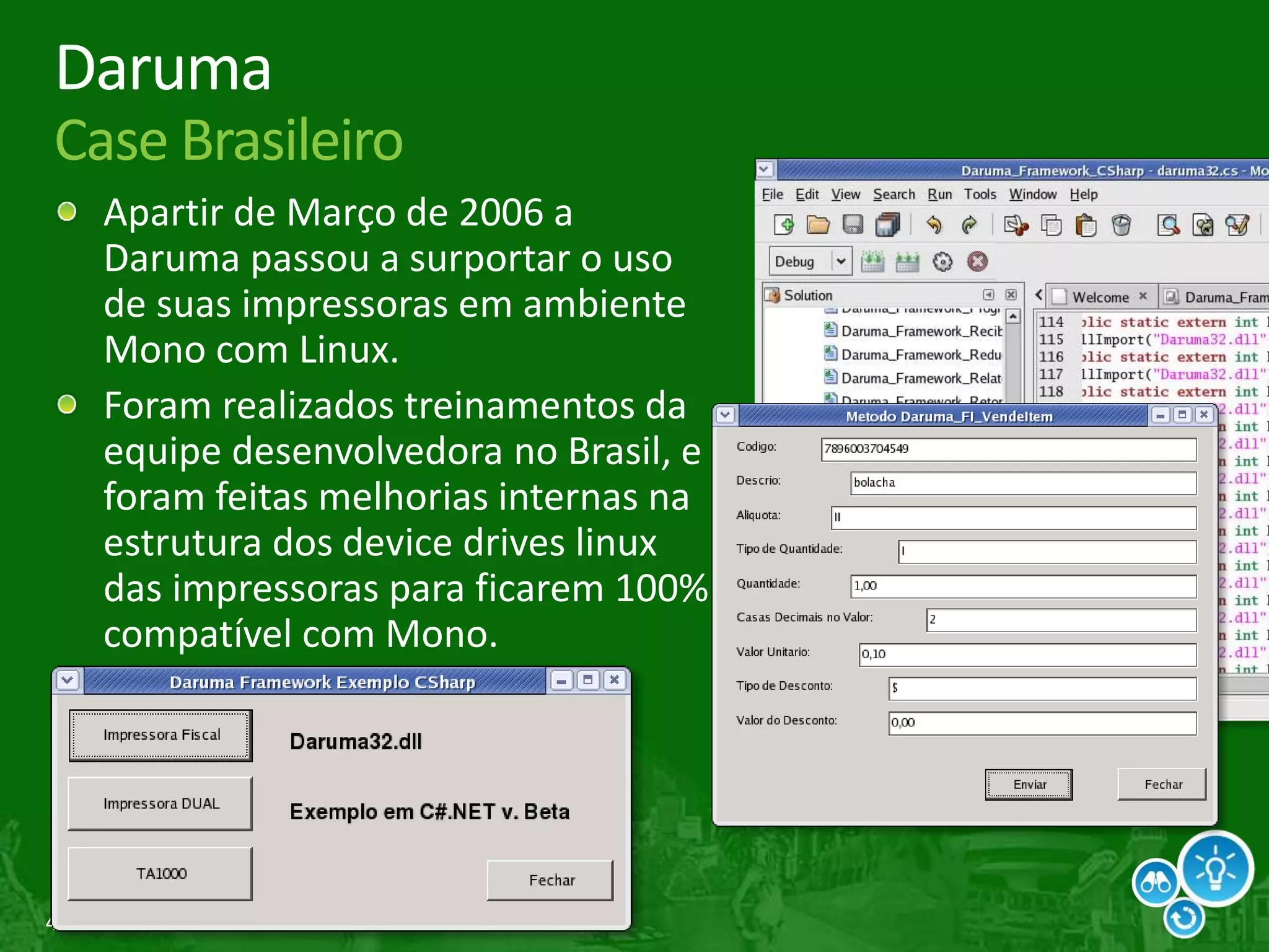 44
Daruma
Case Brasileiro
Apartir de Março de 2006 a
Daruma passou a surportar o uso
de suas impressoras em ambiente
Mono com Linux.
Foram realizados treinamentos da
equipe desenvolvedora no Brasil, e
foram feitas melhorias internas na
estrutura dos device drives linux
das impressoras para ficarem 100%
compatível com Mono.
 