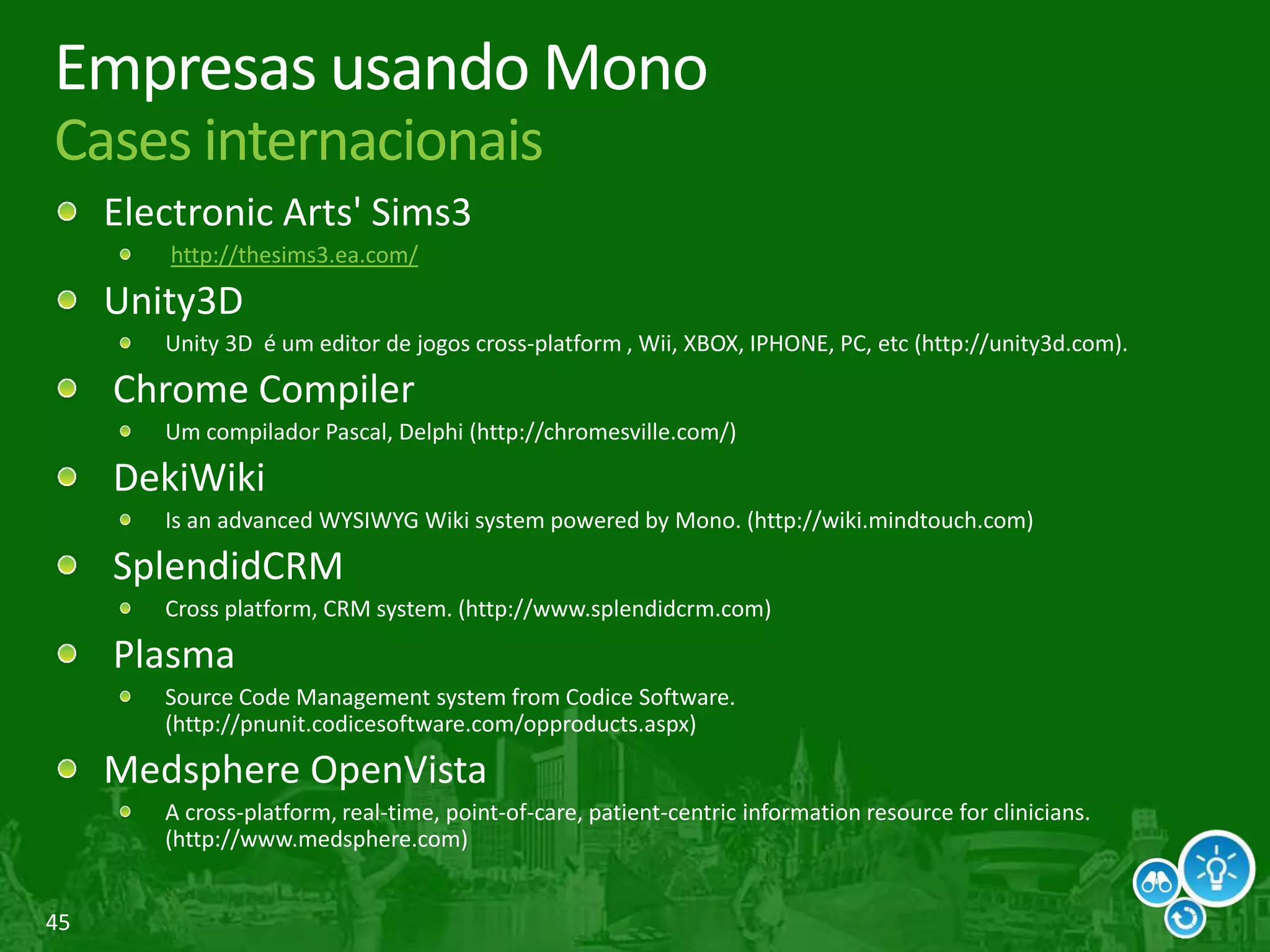 45
Empresas usando Mono
Cases internacionais
Electronic Arts' Sims3
http://thesims3.ea.com/
Unity3D
Unity 3D é um editor de jogos cross-platform , Wii, XBOX, IPHONE, PC, etc (http://unity3d.com).
Chrome Compiler
Um compilador Pascal, Delphi (http://chromesville.com/)
DekiWiki
Is an advanced WYSIWYG Wiki system powered by Mono. (http://wiki.mindtouch.com)
SplendidCRM
Cross platform, CRM system. (http://www.splendidcrm.com)
Plasma
Source Code Management system from Codice Software.
(http://pnunit.codicesoftware.com/opproducts.aspx)
Medsphere OpenVista
A cross-platform, real-time, point-of-care, patient-centric information resource for clinicians.
(http://www.medsphere.com)
 