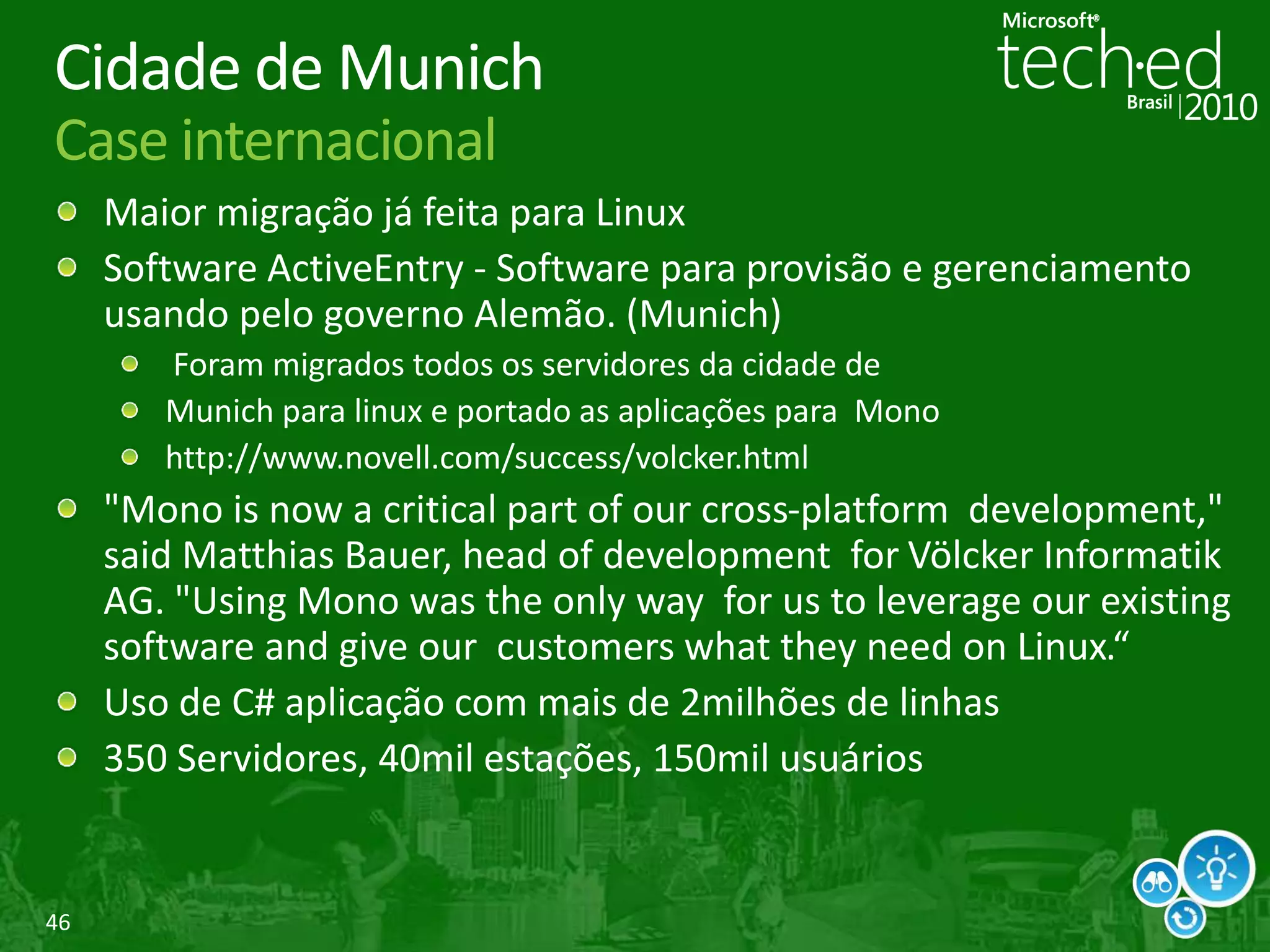 46
Cidade de Munich
Case internacional
Maior migração já feita para Linux
Software ActiveEntry - Software para provisão e gerenciamento
usando pelo governo Alemão. (Munich)
Foram migrados todos os servidores da cidade de
Munich para linux e portado as aplicações para Mono
http://www.novell.com/success/volcker.html
"Mono is now a critical part of our cross-platform development,"
said Matthias Bauer, head of development for Völcker Informatik
AG. "Using Mono was the only way for us to leverage our existing
software and give our customers what they need on Linux.“
Uso de C# aplicação com mais de 2milhões de linhas
350 Servidores, 40mil estações, 150mil usuários
 