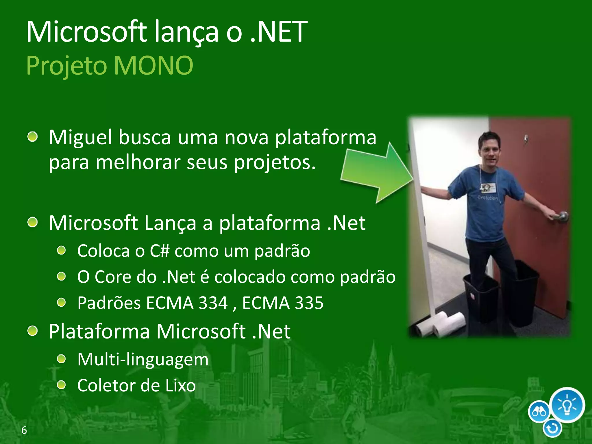 6
Microsoft lança o .NET
Projeto MONO
Miguel busca uma nova plataforma
para melhorar seus projetos.
Microsoft Lança a plataforma .Net
Coloca o C# como um padrão
O Core do .Net é colocado como padrão
Padrões ECMA 334 , ECMA 335
Plataforma Microsoft .Net
Multi-linguagem
Coletor de Lixo
 