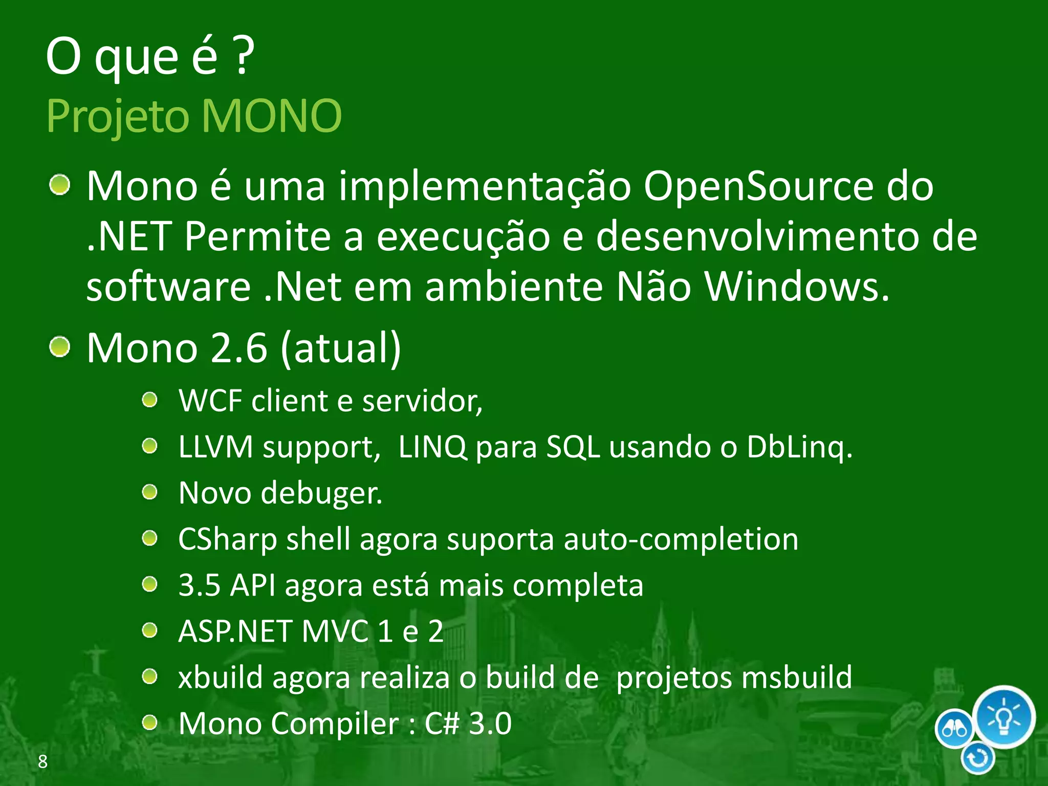 8
O que é ?
Projeto MONO
Mono é uma implementação OpenSource do
.NET Permite a execução e desenvolvimento de
software .Net em ambiente Não Windows.
Mono 2.6 (atual)
WCF client e servidor,
LLVM support, LINQ para SQL usando o DbLinq.
Novo debuger.
CSharp shell agora suporta auto-completion
3.5 API agora está mais completa
ASP.NET MVC 1 e 2
xbuild agora realiza o build de projetos msbuild
Mono Compiler : C# 3.0
 