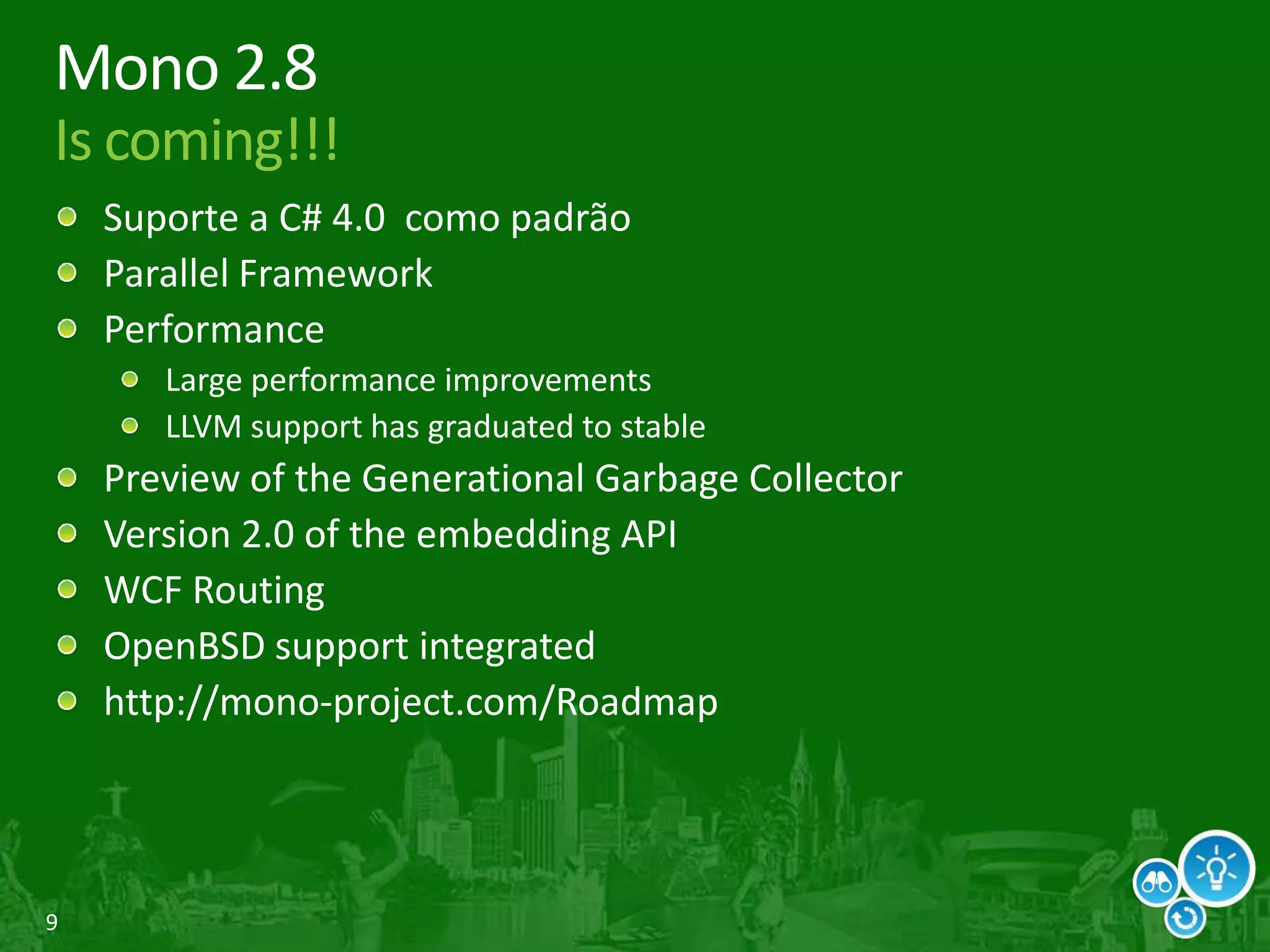 9
Mono 2.8
Is coming!!!
Suporte a C# 4.0 como padrão
Parallel Framework
Performance
Large performance improvements
LLVM support has graduated to stable
Preview of the Generational Garbage Collector
Version 2.0 of the embedding API
WCF Routing
OpenBSD support integrated
http://mono-project.com/Roadmap
 